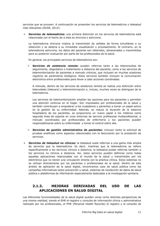 Informe Big Data en salud digital 11
servicios que se proveen. A continuación se presentan los servicios de telemedicina y telesalud
más relevantes (OCDE, 2012):
 Servicios de telemedicina: una primera distinción en los servicios de telemedicina está
relacionada con el hecho de si ésta es síncrona o asíncrona.
La telemedicina síncrona implica la transmisión de señales de forma simultánea a su
obtención y se destina a su inmediata visualización o procesamiento. Al contrario, en la
telemedicina asíncrona, los datos del paciente son obtenidos, almacenados y transmitidos
para su posterior evaluación por parte de los profesionales de la salud.
En general, los principales servicios de telemedicina son:
 Servicios de asistencia remota: pueden referirse tanto a las teleconsultas de
seguimiento, diagnóstico o tratamiento a distancia del paciente, como a los servicios de
telemonitorización de pacientes a menudo crónicos, que incluyen en muchas ocasiones
registros de parámetros biológicos. Estos servicios también incluyen la comunicación
electrónica entre profesionales para llevar a cabo acciones coordinadas.
A menudo, dentro de los servicios de asistencia remota se realiza una distinción entre
telecuidado (telecare) y telemonitorización e, incluso, muchas veces se distinguen de la
telemedicina.
Los servicios de telemonitorización amplían las opciones para los pacientes y permiten
una atención continua en el hogar. Son impulsados por profesionales de la salud y
también contribuyen a empoderar a los ciudadanos y pacientes a tomar un papel activo
en la gestión de su enfermedad. Además, se reduce la duración de la estancia
hospitalaria de los pacientes, se proporciona un nuevo papel a los médicos como
segunda línea de soporte en unos entornos de servicio profesional multiprofesional, a
menudo coordinados por profesionales de enfermería y los pacientes pueden
responsabilizarse sobre su enfermedad y tomar el control sobre ella.
 Servicios de gestión administrativa de pacientes: incluyen tanto la solicitud de
pruebas analíticas como aspectos relacionados con la facturación por la prestación de
servicios.
 Servicios de telesalud no clínicos: la telesalud suele referirse a una gama más amplia
de servicios que la telemedicina. Es decir, mientras que la telemedicina se refiere
específicamente a los servicios clínicos a distancia, la telesalud puede referirse también a
los servicios no clínicos a distancia. Así, estos servicios pueden definirse como todas
aquellas aplicaciones relacionadas con el mundo de la salud y transmitidos por vía
electrónica que no tienen una vinculación directa con la práctica clínica. Estos sistemas no
se utilizan directamente por los pacientes o profesionales de la salud. Dentro de este
ámbito de aplicación de la salud digital, encontramos usos de salud pública como las
campañas informativas sobre prevención y salud, sistemas de recolección de datos de salud
pública o plataformas de información especialmente dedicadas a la investigación sanitaria.
2.1.3. MEJORAS DERIVADAS DEL USO DE LAS
APLICACIONES EN SALUD DIGITAL
Las diferentes funcionalidades de la salud digital pueden verse como distintas perspectivas de
una misma realidad, siendo el EHR el registro y consulta de información clínica y administrativa
realizado por los profesionales, el PHR (Personal Health Records) el registro y la consulta de
 