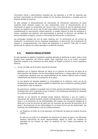 Informe Big Data en salud digital 12
información clínica y administrativa realizado por los pacientes y el HIE los sistemas que
permiten intercambiar la información alojada en los diversos repositorios y accesible para los
diversos perfiles de usuarios.
En este sentido, el almacenamiento de intercambio de información electrónica de salud
mediante estos sistemas supera los usos tradicionales como el almacenamiento de la
información en papel, su transmisión por correo o fax, o el hecho de que los pacientes lleven
consigo sus registros de cita en cita. Si bien estos sistemas electrónicos no pueden reemplazar
completamente la comunicación médico–paciente, sí pueden mejorar la toma de decisiones e,
incluso, posibilitar una atención más personalizada al paciente al disminuir las pérdidas de
tiempo asociadas al registro, proceso e intercambio de información no electrónica.
Las principales ventajas del uso de estos sistemas son: la disminución de los errores de
medicación; la disminución de los reingresos hospitalarios, la disminución de la duplicación de
ensayos y, consiguientemente, una mejora del diagnóstico y la atención Todo ello, al mismo
tiempo que se reducen los costes asociados a la atención sanitaria.
2.2. MARCO REGULATORIO
En este apartado se detalla la legislación española aplicable al ámbito de la salud, tanto a nivel
general como específica, del entorno digital. Cabe especificar que al no existir normativa
específica respecto a las cuestiones de salud digital, en España se aplica un marco regulatorio
esencial:
 La Ley 14/1986, de 25 de abril, General de Sanidad.
Establece que el Sistema Nacional de Salud es el conjunto de servicios de salud de la
Administración del Estado y de las Comunidades Autónomas, e integra todas las funciones
y prestaciones sanitarias que son responsabilidad de los poderes públicos para el debido
cumplimiento del derecho a la protección de la salud.
La Ley General de Sanidad establece la universalidad de la cobertura como una de las
características básicas del sistema español al determinar que la asistencia sanitaria pública
se extenderá a toda la población.
De igual forma, establece la equidad como principio general del Sistema Nacional de Salud,
entendida ésta como la garantía de que el acceso y las prestaciones sanitarias se realizarán
en condiciones de igualdad efectiva.
Además, la Ley General de Sanidad otorga especial relevancia a que los medios y
actuaciones del sistema sanitario estarán prioritariamente orientados a la promoción de la
salud y a la prevención de las enfermedades. Ello supone una concepción integral de la
salud por la cual los servicios de salud han de incorporar las acciones de promoción de la
salud y de prevención de las enfermedades de la misma forma que las asistenciales, las
curativas, las rehabilitadoras o las de cuidados paliativos.
 Ley Orgánica 15/1999, de 13 de diciembre, de Protección de Datos de Carácter Personal
(LOPD).
En esta ley se incide en la obligación de almacenar los datos de salud y los diferentes
registros electrónicos de forma descentralizada. Según la LOPD, las medidas de
seguridad de los ficheros de datos se clasifican en tres niveles acumulativos de
seguridad.
 