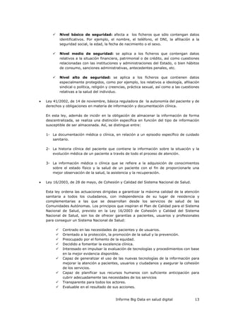 Informe Big Data en salud digital 13
 Nivel básico de seguridad: afecta a los ficheros que sólo contengan datos
identificativos. Por ejemplo, el nombre, el teléfono, el DNI, la afiliación a la
seguridad social, la edad, la fecha de nacimiento o el sexo.
 Nivel medio de seguridad: se aplica a los ficheros que contengan datos
relativos a la situación financiera, patrimonial o de crédito, así como cuestiones
relacionadas con las instituciones y administraciones del Estado, o bien hábitos
de consumo, sanciones administrativas, antecedentes penales, etc.
 Nivel alto de seguridad: se aplica a los ficheros que contienen datos
especialmente protegidos, como por ejemplo, los relativos a ideología, afiliación
sindical o política, religión y creencias, práctica sexual, así como a las cuestiones
relativas a la salud del individuo.
 Ley 41/2002, de 14 de noviembre, básica reguladora de la autonomía del paciente y de
derechos y obligaciones en materia de información y documentación clínica.
En esta ley, además de incidir en la obligación de almacenar la información de forma
descentralizada, se realiza una distinción específica en función del tipo de información
susceptible de ser almacenada. Así, se distingue entre:
1- La documentación médica o clínica, en relación a un episodio específico de cuidado
sanitario.
2- La historia clínica del paciente que contiene la información sobre la situación y la
evolución médica de un paciente a través de todo el proceso de atención.
3- La información médica o clínica que se refiere a la adquisición de conocimientos
sobre el estado físico y la salud de un paciente con el fin de proporcionarle una
mejor observación de la salud, la asistencia y la recuperación.
 Ley 16/2003, de 28 de mayo, de Cohesión y Calidad del Sistema Nacional de Salud.
Esta ley ordena las actuaciones dirigidas a garantizar la máxima calidad de la atención
sanitaria a todos los ciudadanos, con independencia de su lugar de residencia y
complementarias a las que se desarrollan desde los servicios de salud de las
Comunidades Autónomas. Los principios que inspiran el Plan de Calidad para el Sistema
Nacional de Salud, previsto en la Ley 16/2003 de Cohesión y Calidad del Sistema
Nacional de Salud, son los de ofrecer garantías a pacientes, usuarios y profesionales
para conseguir un Sistema Nacional de Salud:
 Centrado en las necesidades de pacientes y de usuarios.
 Orientado a la protección, la promoción de la salud y la prevención.
 Preocupado por el fomento de la equidad.
 Decidido a fomentar la excelencia clínica.
 Interesado en impulsar la evaluación de tecnologías y procedimientos con base
en la mejor evidencia disponible.
 Capaz de generalizar el uso de las nuevas tecnologías de la información para
mejorar la atención a pacientes, usuarios y ciudadanos y asegurar la cohesión
de los servicios.
 Capaz de planificar sus recursos humanos con suficiente anticipación para
cubrir adecuadamente las necesidades de los servicios
 Transparente para todos los actores.
 Evaluable en el resultado de sus acciones.
 