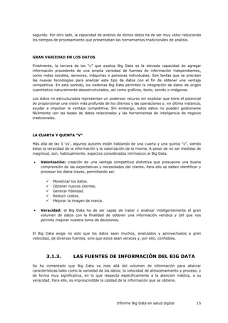 Informe Big Data en salud digital 15
segundo. Por otro lado, la capacidad de análisis de dichos datos ha de ser muy veloz reduciendo
los tiempos de procesamiento que presentaban las herramientas tradicionales de análisis.
GRAN VARIEDAD EN LOS DATOS
Finalmente, la tercera de las “v” que explica Big Data es la elevada capacidad de agregar
información procedente de una amplia variedad de fuentes de información independientes,
como redes sociales, sensores, máquinas o personas individuales. Son tantas que se precisan
las nuevas tecnologías para analizar este tipo de datos con el fin de obtener una ventaja
competitiva. En este sentido, los sistemas Big Data permiten la integración de datos de origen
cuantitativo naturalmente desestructurados, así como gráficos, texto, sonido o imágenes.
Los datos no estructurados representan un poderoso recurso sin explotar que tiene el potencial
de proporcionar una visión más profunda de los clientes y las operaciones y, en última instancia,
ayudar a impulsar la ventaja competitiva. Sin embargo, estos datos no pueden gestionarse
fácilmente con las bases de datos relacionales y las herramientas de inteligencia de negocio
tradicionales.
LA CUARTA Y QUINTA “V”
Más allá de las 3 ‘vs’, algunos autores están hablando de una cuarta y una quinta “v”, siendo
éstas la veracidad de la información y la valorización de la misma. A pesar de no ser medidas de
magnitud, son, habitualmente, aspectos considerados intrínsecos al Big Data.
 Valorización: creación de una ventaja competitiva distintiva que presupone una buena
comprensión de las expectativas y necesidades del cliente. Para ello se deben identificar y
procesar los datos claves, permitiendo así:
 Monetizar los datos.
 Obtener nuevos clientes.
 Generar fidelidad.
 Reducir costes.
 Mejorar la imagen de marca.
 Veracidad: el Big Data ha de ser capaz de tratar y analizar inteligentemente el gran
volumen de datos con la finalidad de obtener una información verídica y útil que nos
permita mejorar nuestra toma de decisiones.
El Big Data exige no solo que los datos sean muchos, analizados y aprovechados a gran
velocidad, de diversas fuentes, sino que estos sean veraces y, por ello, confiables.
3.1.3. LAS FUENTES DE INFORMACIÓN DEL BIG DATA
Se ha comentado que Big Data va más allá del volumen de información para abarcar
características tales como la variedad de los datos; la velocidad de almacenamiento y proceso, y
de forma muy significativa, en lo que respecta específicamente a la atención médica, a su
veracidad. Para ello, es imprescindible la calidad de la información que se obtiene.
 