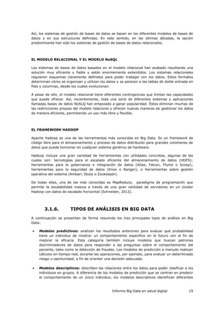 Informe Big Data en salud digital 19
Así, los sistemas de gestión de bases de datos se basan en los diferentes modelos de bases de
datos y en sus estructuras definidas. En este sentido, en las últimas décadas, la opción
predominante han sido los sistemas de gestión de bases de datos relacionales.
EL MODELO RELACIONAL Y EL MODELO NoSQL
Los sistemas de bases de datos basados en el modelo relacional han acabado resultando una
solución muy eficiente y fiable y están enormemente extendidos. Los sistemas relacionales
requieren esquemas claramente definidos para poder trabajar con los datos. Estos formatos
determinan cómo se organizan y utilizan los datos y se parecen a las tablas de doble entrada en
filas y columnas, desde los cuales evolucionan.
A pesar de ello, el modelo relacional tiene diferentes contingencias que limitan las capacidades
que puede ofrecer. Así, recientemente, toda una serie de diferentes sistemas y aplicaciones
llamadas bases de datos NoSLQ han empezado a ganar popularidad. Éstos eliminan muchas de
las restricciones propias del modelo relacional y ofrecen nuevas maneras de gestionar los datos
de manera eficiente, permitiendo un uso más libre y flexible.
EL FRAMEWORK HADOOP
Apache Hadoop es una de las herramientas más conocidas en Big Data. Es un framework de
código libre para el almacenamiento y proceso de datos distribuido para grandes volúmenes de
datos que puede funcionar en cualquier sistema genérico de hardware.
Hadoop incluye una gran variedad de herramientas con utilidades concretas, algunas de las
cuales son: tecnologías para el escalado eficiente del almacenamiento de datos (HDFS);
herramientas para la gobernanza e integración de datos (Atlas, Falcon, Flume o Scoop);
herramientas para la seguridad de datos (Knox o Ranger); o herramientas sobre gestión
operativa del sistema (Ambari, Oozie o Zookeeper).
De todas ellas, una de las más conocidas es MapReduce, paradigma de programación que
permite la escalabilidad masiva a través de una gran cantidad de servidores en un clúster
Hadoop con datos de escalado horizontal (Schneider, 2012).
3.1.6. TIPOS DE ANÁLISIS EN BIG DATA
A continuación se presentan de forma resumida los tres principales tipos de análisis en Big
Data:
 Modelos predictivos: analizan los resultados anteriores para evaluar qué probabilidad
tiene un individuo de mostrar un comportamiento específico en el futuro con el fin de
mejorar la eficacia. Esta categoría también incluye modelos que buscan patrones
discriminadores de datos para responder a las preguntas sobre el comportamiento del
paciente, tales como la detección de fraudes. Los modelos de predicción a menudo realizan
cálculos en tiempo real, durante las operaciones, por ejemplo, para evaluar un determinado
riesgo u oportunidad, a fin de orientar una decisión adecuada.
 Modelos descriptivos: describen las relaciones entre los datos para poder clasificar a los
individuos en grupos. A diferencia de los modelos de predicción que se centran en predecir
el comportamiento de un único individuo, los modelos descriptivos identifican diferentes
 