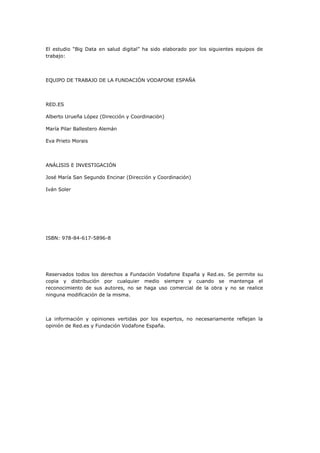 El estudio “Big Data en salud digital” ha sido elaborado por los siguientes equipos de
trabajo:
EQUIPO DE TRABAJO DE LA FUNDACIÓN VODAFONE ESPAÑA
RED.ES
Alberto Urueña López (Dirección y Coordinación)
María Pilar Ballestero Alemán
Eva Prieto Morais
ANÁLISIS E INVESTIGACIÓN
José María San Segundo Encinar (Dirección y Coordinación)
Iván Soler
ISBN: 978-84-617-5896-8
Reservados todos los derechos a Fundación Vodafone España y Red.es. Se permite su
copia y distribución por cualquier medio siempre y cuando se mantenga el
reconocimiento de sus autores, no se haga uso comercial de la obra y no se realice
ninguna modificación de la misma.
La información y opiniones vertidas por los expertos, no necesariamente reflejan la
opinión de Red.es y Fundación Vodafone España.
 