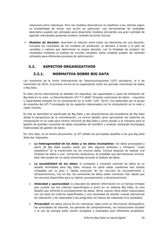 Informe Big Data en salud digital 20
relaciones entre individuos. Pero los modelos descriptivos no clasifican a los clientes según
su probabilidad de tomar una acción en particular. Las herramientas de modelado
descriptivo pueden ser utilizadas para desarrollar modelos simulando una gran cantidad de
agentes individuales pudiendo predecir también acciones futuras.
 Modelos de decisión: describen la relación entre todos los elementos de una decisión,
incluidos los resultados de los modelos de predicción, la decisión a tomar y el plan de
variables y valores que determinan la propia decisión, con la finalidad de predecir los
resultados mediante el análisis de muchas variables. Estos modelos pueden ser también
utilizados para diferentes procesos de optimización.
3.2. ASPECTOS ORGANIZATIVOS
3.2.1. NORMATIVA SOBRE BIG DATA
Los miembros de la Unión Internacional de Telecomunicaciones (UIT) aprobaron, el 6 de
noviembre de 2015, la primera norma de la organización sobre los grandes volúmenes de datos
o Big Data.
En esta norma internacional se detallan los requisitos, las capacidades y casos de utilización de
Big Data en la nube. La Recomendación UIT-T Y.3600 "Grandes volúmenes de datos – requisitos
y capacidades basados en la computación en la nube" (UIT, 2015), fue elaborada por el grupo
de expertos del UIT-T encargado de los aspectos relacionados con la computación en la nube y
redes móviles.
En ella se describen el significado de Big Data y las características del ecosistema de Big Data
desde la perspectiva de la normalización. La norma detalla cómo aprovechar los sistemas de
computación en la nube para ofrecer servicios de Big Data y cómo ayudar a la industria para la
gestión de grandes conjuntos de datos imposibles de transferir y analizar utilizando tecnologías
tradicionales de gestión de datos.
Por otro lado, en el mismo documento, la UIT señala los principales desafíos a los que Big Data
debe dar respuesta:
 La heterogeneidad de los datos y los datos incompletos: los datos procesados a
partir de Big Data pueden pasar por alto algunos atributos o introducir “ruido
estadístico” en la transmisión de los mismos datos. Incluso después de realizar una
limpieza de datos y una corrección exhaustiva, es probable que permanezcan errores.
Este reto puede ser en parte solventado durante el análisis de datos.
 La escalabilidad de los datos: el constante y creciente volumen de datos es un
desafío formidable para Big Data. Aunque en parte estas cuestiones han estado
mitigadas por la gran y rápida evolución de los recursos de procesamiento y
almacenamiento, hoy en día, los volúmenes de datos están creciendo más rápido que
los recursos disponibles para su óptimo procesamiento y almacenamiento.
 Velocidad y oportunidad: la velocidad de obtener información en un tiempo limitado
que cumpla con los criterios especificados a priori en un sistema Big Data, es otro
desafío que enfrenta el procesamiento de datos. Otros nuevos retos están relacionados
con los tipos de criterios especificados y una necesidad de diseñar nuevas estructuras
de indexación y de respuestas a las preguntas con plazos de respuesta muy ajustados.
 Privacidad: los datos acerca de los individuos, tales como la información demográfica,
las actividades de Internet, los patrones de comportamiento, las interacciones sociales
o el uso de energía están siendo recogidos y analizados para diferentes propósitos.
 
