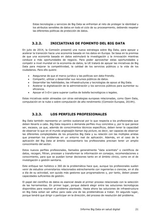 Informe Big Data en salud digital 21
Estas tecnologías y servicios de Big Data se enfrentan al reto de proteger la identidad y
los atributos sensibles de datos en todo el ciclo de su procesamiento, debiendo respetar
las diferentes políticas de protección de datos.
3.2.2. INICIATIVAS DE FOMENTO DEL BIG DATA
En julio de 2014, la Comisión presentó una nueva estrategia sobre Big Data, para apoyar y
acelerar la transición hacia una economía basada en los datos en Europa. Se basa en la premisa
de que una economía basada en datos estimulará la investigación y la innovación mientras
conduce a más oportunidades de negocio. Para poder aprovechar estas oportunidades y
competir a nivel mundial en la economía de datos, la UE tratará de apoyar las iniciativas de Big
Data para mejorar la competitividad, la calidad de los servicios públicos y la vida de los
ciudadanos. Para ello quiere:
 Asegurarse de que el marco jurídico y las políticas son data-friendly.
 Compartir, utilizar y desarrollar sus recursos públicos de datos.
 Desarrollar las habilidades, las infraestructuras y tecnologías de apoyo al Big Data.
 Acelerar la digitalización de la administración y los servicios públicos para aumentar su
eficiencia.
 Apoyar el I+D+i para superar cuellos de botella tecnológicos o legales.
Estas iniciativas están alineadas con otras estrategias europeas relacionadas, como Open Data,
computación en la nube o sobre computación de alto rendimiento (Comisión Europea, 2014h).
3.2.3. LOS PERFILES PROFESIONALES
Big Data también representa un cambio sustancial por lo que respecta a los profesionales que
deben llevarlo a cabo. Big Data requiere o demanda perfiles muy concretos y, por lo que parece
ser, escasos, ya que, además de conocimientos técnicos específicos, deben tener la capacidad
de observar lo que en el mundo anglosajón llaman big picture, es decir, ser capaces de observar
las diferentes complejidades de los proyectos Big Data y su relación con las múltiples aristas
que presentan los problemas en un entorno real de aplicación. Además, en el caso de la
aplicación del Big Data al ámbito sociosanitario los profesionales precisan tener un amplio
conocimiento del sector.
Estos nuevos perfiles profesionales, llamados generalmente “data scientists” o científicos de
datos, recogen, filtran, procesan y transforman la información en consejos, recomendaciones o
conocimiento, para que se puedan tomar decisiones tanto en el ámbito clínico, como en el de
investigación o gestión sanitaria.
Este enfoque tan holístico o 360 de la problemática hace que, aunque los profesionales suelen
venir de estudios universitarios relacionados estrechamente con ingenierías o ciencias, en el día
a día de su actividad, son quizás más gestores que programadores y, por tanto, deben poseer
capacidades suficientes de gestión.
El papel del científico de datos es esencial desde el primer proceso relacionado con la selección
de las herramientas. En primer lugar, porque deberá elegir entre las soluciones tecnológicas
disponibles para resolver el problema planteado. Hasta ahora las soluciones de infraestructura
en Big Data solían ser adhoc para cada una de las problemáticas a tratar. En segundo lugar,
porque tendrá que dirigir o participar en la dirección, del proceso de resolución del problema.
 