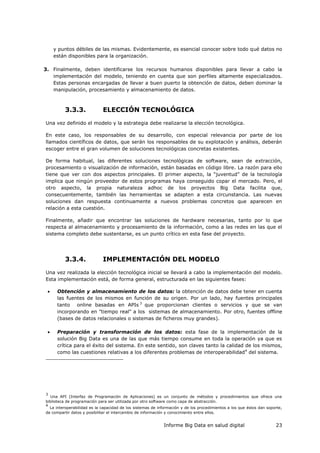Informe Big Data en salud digital 23
y puntos débiles de las mismas. Evidentemente, es esencial conocer sobre todo qué datos no
están disponibles para la organización.
3. Finalmente, deben identificarse los recursos humanos disponibles para llevar a cabo la
implementación del modelo, teniendo en cuenta que son perfiles altamente especializados.
Estas personas encargadas de llevar a buen puerto la obtención de datos, deben dominar la
manipulación, procesamiento y almacenamiento de datos.
3.3.3. ELECCIÓN TECNOLÓGICA
Una vez definido el modelo y la estrategia debe realizarse la elección tecnológica.
En este caso, los responsables de su desarrollo, con especial relevancia por parte de los
llamados científicos de datos, que serán los responsables de su explotación y análisis, deberán
escoger entre el gran volumen de soluciones tecnológicas concretas existentes.
De forma habitual, las diferentes soluciones tecnológicas de software, sean de extracción,
procesamiento o visualización de información, están basadas en código libre. La razón para ello
tiene que ver con dos aspectos principales. El primer aspecto, la “juventud” de la tecnología
implica que ningún proveedor de estos programas haya conseguido copar el mercado. Pero, el
otro aspecto, la propia naturaleza adhoc de los proyectos Big Data facilita que,
consecuentemente, también las herramientas se adapten a esta circunstancia. Las nuevas
soluciones dan respuesta continuamente a nuevos problemas concretos que aparecen en
relación a esta cuestión.
Finalmente, añadir que encontrar las soluciones de hardware necesarias, tanto por lo que
respecta al almacenamiento y procesamiento de la información, como a las redes en las que el
sistema completo debe sustentarse, es un punto crítico en esta fase del proyecto.
3.3.4. IMPLEMENTACIÓN DEL MODELO
Una vez realizada la elección tecnológica inicial se llevará a cabo la implementación del modelo.
Esta implementación está, de forma general, estructurada en las siguientes fases:
 Obtención y almacenamiento de los datos: la obtención de datos debe tener en cuenta
las fuentes de los mismos en función de su origen. Por un lado, hay fuentes principales
tanto online basadas en APIs 3
que proporcionan clientes o servicios y que se van
incorporando en "tiempo real" a los sistemas de almacenamiento. Por otro, fuentes offline
(bases de datos relacionales o sistemas de ficheros muy grandes).
 Preparación y transformación de los datos: esta fase de la implementación de la
solución Big Data es una de las que más tiempo consume en toda la operación ya que es
crítica para el éxito del sistema. En este sentido, son claves tanto la calidad de los mismos,
como las cuestiones relativas a los diferentes problemas de interoperabilidad4
del sistema.
3
Una API (Interfaz de Programación de Aplicaciones) es un conjunto de métodos y procedimientos que ofrece una
biblioteca de programación para ser utilizada por otro software como capa de abstracción.
4
La interoperabilidad es la capacidad de los sistemas de información y de los procedimientos a los que éstos dan soporte,
de compartir datos y posibilitar el intercambio de información y conocimiento entre ellos.
 