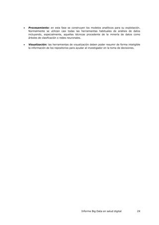 Informe Big Data en salud digital 24
 Procesamiento: en esta fase se construyen los modelos analíticos para su explotación.
Normalmente se utilizan casi todas las herramientas habituales de análisis de datos
incluyendo, especialmente, aquellas técnicas procedente de la minería de datos como
árboles de clasificación o redes neuronales.
 Visualización: las herramientas de visualización deben poder resumir de forma inteligible
la información de los repositorios para ayudar al investigador en la toma de decisiones.
 
