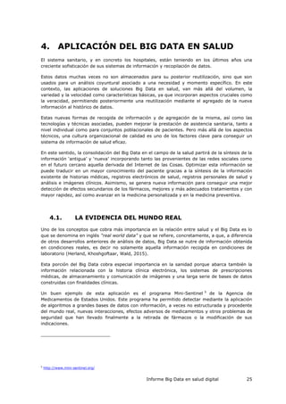 Informe Big Data en salud digital 25
4. APLICACIÓN DEL BIG DATA EN SALUD
El sistema sanitario, y en concreto los hospitales, están teniendo en los últimos años una
creciente sofisticación de sus sistemas de información y recopilación de datos.
Estos datos muchas veces no son almacenados para su posterior reutilización, sino que son
usados para un análisis coyuntural asociado a una necesidad y momento específico. En este
contexto, las aplicaciones de soluciones Big Data en salud, van más allá del volumen, la
variedad y la velocidad como características básicas, ya que incorporan aspectos cruciales como
la veracidad, permitiendo posteriormente una reutilización mediante el agregado de la nueva
información al histórico de datos.
Estas nuevas formas de recogida de información y de agregación de la misma, así como las
tecnologías y técnicas asociadas, pueden mejorar la prestación de asistencia sanitaria, tanto a
nivel individual como para conjuntos poblacionales de pacientes. Pero más allá de los aspectos
técnicos, una cultura organizacional de calidad es uno de los factores clave para conseguir un
sistema de información de salud eficaz.
En este sentido, la consolidación del Big Data en el campo de la salud partirá de la síntesis de la
información ‘antigua’ y ‘nueva’ incorporando tanto las provenientes de las redes sociales como
en el futuro cercano aquella derivada del Internet de las Cosas. Optimizar esta información se
puede traducir en un mayor conocimiento del paciente gracias a la síntesis de la información
existente de historias médicas, registros electrónicos de salud, registros personales de salud y
análisis e imágenes clínicos. Asimismo, se genera nueva información para conseguir una mejor
detección de efectos secundarios de los fármacos, mejores y más adecuados tratamientos y con
mayor rapidez, así como avanzar en la medicina personalizada y en la medicina preventiva.
4.1. LA EVIDENCIA DEL MUNDO REAL
Uno de los conceptos que cobra más importancia en la relación entre salud y el Big Data es lo
que se denomina en inglés “real world data” y que se refiere, concretamente, a que, a diferencia
de otros desarrollos anteriores de análisis de datos, Big Data se nutre de información obtenida
en condiciones reales, es decir no solamente aquella información recogida en condiciones de
laboratorio (Herland, Khoshgoftaar, Wald, 2015).
Esta porción del Big Data cobra especial importancia en la sanidad porque abarca también la
información relacionada con la historia clínica electrónica, los sistemas de prescripciones
médicas, de almacenamiento y comunicación de imágenes y una larga serie de bases de datos
construidas con finalidades clínicas.
Un buen ejemplo de esta aplicación es el programa Mini-Sentinel 5
de la Agencia de
Medicamentos de Estados Unidos. Este programa ha permitido detectar mediante la aplicación
de algoritmos a grandes bases de datos con información, a veces no estructurada y procedente
del mundo real, nuevas interacciones, efectos adversos de medicamentos y otros problemas de
seguridad que han llevado finalmente a la retirada de fármacos o la modificación de sus
indicaciones.
5
http://www.mini-sentinel.org/
 