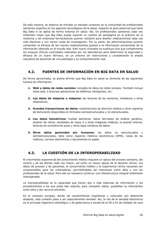 Informe Big Data en salud digital 26
De esta manera, se observa de entrada un elevado consenso en la comunidad de profesionales
sanitarios expertos en los aspectos tecnológicos de la salud, respecto al gran potencial que tiene
Big Data si se aplica de forma extensa en salud. Así, los profesionales sanitarios cada vez
entienden mejor que Big Data puede suponer un cambio de paradigma en la práctica de la
medicina y las empresas farmacéuticas quieren utilizarlo para diseñar medicamentos cada vez
más efectivos y con menor coste de investigación. Por su parte, las administraciones quieren
comprobar la eficacia de los nuevos medicamentos gracias a la información proveniente de la
información obtenida en el mundo real. Este nuevo concepto no sustituye sino que complementa
los ensayos clínicos controlados realizados por los laboratorios para determinar la seguridad y
eficacia de un nuevo fármaco, en un entorno sin restricciones y considerando la amplia
casuística de pacientes de una patología y su comportamiento real.
4.2. FUENTES DE INFORMACIÓN EN BIG DATA EN SALUD
De forma aproximada, se podría afirmar que Big Data en salud se alimenta de las siguientes
fuentes de información:
1. Web y datos de redes sociales: recogida de datos de redes sociales. También incluye
sitios web, o diversas aplicaciones de teléfonos inteligentes, etc.
2. Los datos de máquina a máquina: las lecturas de los sensores, medidores y otros
dispositivos.
3. Grandes transacciones de datos: reclamaciones de atención médica y otros registros
de facturación disponibles en formatos semiestructurados y no estructurados.
4. Los datos biométricos: huellas dactilares, datos derivados de análisis genético,
escáner de retina, resultados de rayos X y otras imágenes médicas, la presión arterial,
lecturas de oximetría de pulso y otros tipos similares de datos.
5. Otros datos generados por humanos: los datos no estructurados y
semiestructurados, tales como registros médicos electrónicos (EMR), notas de los
médicos, correos electrónicos y documentos en papel.
4.3. LA CUESTIÓN DE LA INTEROPERABILIDAD
El crecimiento exponencial del conocimiento médico requiere un apoyo del proceso sanitario, del
control y de las alertas cada vez mayor, así como un mayor apoyo de la decisión clínica. Los
datos de proceso y de pacientes, el conocimiento médico y la experiencia clínica necesitan ser
comprensibles para los ordenadores, permitiéndoles así interactuar entre ellos y con los
profesionales de la salud. Para ello es necesario construir una infoestructura integral totalmente
interoperable.
La interoperabilidad es la capacidad que tienen dos o más sistemas de información y los
procedimientos a los que estas dan soporte, para compartir datos, posibilitar su intercambio
entre ellos y dar servicio eficiente.
En el contexto europeo, donde las características lingüísticas y culturales son altamente
dispares, esta cuestión pasa a ser especialmente sensible. Así, la red de la sanidad electrónica
es el principal organismo estratégico y de gobernanza a escala de la UE a fin de trabajar de cara
 