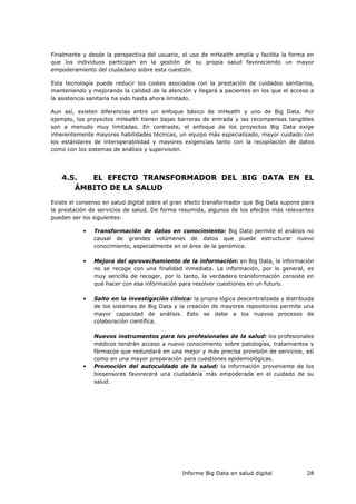 Informe Big Data en salud digital 28
Finalmente y desde la perspectiva del usuario, el uso de mHealth amplía y facilita la forma en
que los individuos participan en la gestión de su propia salud favoreciendo un mayor
empoderamiento del ciudadano sobre esta cuestión.
Esta tecnología puede reducir los costes asociados con la prestación de cuidados sanitarios,
manteniendo y mejorando la calidad de la atención y llegará a pacientes en los que el acceso a
la asistencia sanitaria ha sido hasta ahora limitado.
Aun así, existen diferencias entre un enfoque básico de mHealth y uno de Big Data. Por
ejemplo, los proyectos mHealth tienen bajas barreras de entrada y las recompensas tangibles
son a menudo muy limitadas. En contraste, el enfoque de los proyectos Big Data exige
inherentemente mayores habilidades técnicas, un equipo más especializado, mayor cuidado con
los estándares de interoperabilidad y mayores exigencias tanto con la recopilación de datos
como con los sistemas de análisis y supervisión.
4.5. EL EFECTO TRANSFORMADOR DEL BIG DATA EN EL
ÁMBITO DE LA SALUD
Existe el consenso en salud digital sobre el gran efecto transformador que Big Data supone para
la prestación de servicios de salud. De forma resumida, algunos de los efectos más relevantes
pueden ser los siguientes:
• Transformación de datos en conocimiento: Big Data permite el análisis no
causal de grandes volúmenes de datos que puede estructurar nuevo
conocimiento, especialmente en el área de la genómica.
• Mejora del aprovechamiento de la información: en Big Data, la información
no se recoge con una finalidad inmediata. La información, por lo general, es
muy sencilla de recoger, por lo tanto, la verdadera transformación consiste en
qué hacer con esa información para resolver cuestiones en un futuro.
• Salto en la investigación clínica: la propia lógica descentralizada y distribuida
de los sistemas de Big Data y la creación de mayores repositorios permite una
mayor capacidad de análisis. Esto se debe a los nuevos procesos de
colaboración científica.
Nuevos instrumentos para los profesionales de la salud: los profesionales
médicos tendrán acceso a nuevo conocimiento sobre patologías, tratamientos y
fármacos que redundará en una mejor y más precisa provisión de servicios, así
como en una mayor preparación para cuestiones epidemiológicas.
• Promoción del autocuidado de la salud: la información proveniente de los
biosensores favorecerá una ciudadanía más empoderada en el cuidado de su
salud.
 