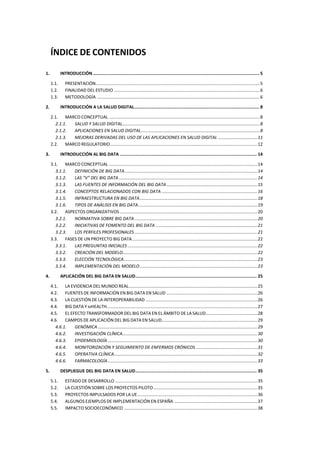 ÍNDICE DE CONTENIDOS
1. INTRODUCCIÓN................................................................................................................................. 5
1.1. PRESENTACIÓN......................................................................................................................................5
1.2. FINALIDAD DEL ESTUDIO .......................................................................................................................6
1.3. METODOLOGÍA .....................................................................................................................................6
2. INTRODUCCIÓN A LA SALUD DIGITAL................................................................................................. 8
2.1. MARCO CONCEPTUAL ...........................................................................................................................8
2.1.1. SALUD Y SALUD DIGITAL................................................................................................................8
2.1.2. APLICACIONES EN SALUD DIGITAL.................................................................................................8
2.1.3. MEJORAS DERIVADAS DEL USO DE LAS APLICACIONES EN SALUD DIGITAL ................................11
2.2. MARCO REGULATORIO........................................................................................................................12
3. INTRODUCCIÓN AL BIG DATA .......................................................................................................... 14
3.1. MARCO CONCEPTUAL .........................................................................................................................14
3.1.1. DEFINICIÓN DE BIG DATA............................................................................................................14
3.1.2. LAS “V” DEL BIG DATA .................................................................................................................14
3.1.3. LAS FUENTES DE INFORMACIÓN DEL BIG DATA ..........................................................................15
3.1.4. CONCEPTOS RELACIONADOS CON BIG DATA ..............................................................................16
3.1.5. INFRAESTRUCTURA EN BIG DATA................................................................................................18
3.1.6. TIPOS DE ANÁLISIS EN BIG DATA.................................................................................................19
3.2. ASPECTOS ORGANIZATIVOS ................................................................................................................20
3.2.1. NORMATIVA SOBRE BIG DATA ....................................................................................................20
3.2.2. INICIATIVAS DE FOMENTO DEL BIG DATA ...................................................................................21
3.2.3. LOS PERFILES PROFESIONALES ....................................................................................................21
3.3. FASES DE UN PROYECTO BIG DATA......................................................................................................22
3.3.1. LAS PREGUNTAS INICIALES..........................................................................................................22
3.3.2. CREACIÓN DEL MODELO..............................................................................................................22
3.3.3. ELECCIÓN TECNOLÓGICA.............................................................................................................23
3.3.4. IMPLEMENTACIÓN DEL MODELO................................................................................................23
4. APLICACIÓN DEL BIG DATA EN SALUD.............................................................................................. 25
4.1. LA EVIDENCIA DEL MUNDO REAL.........................................................................................................25
4.2. FUENTES DE INFORMACIÓN EN BIG DATA EN SALUD ..........................................................................26
4.3. LA CUESTIÓN DE LA INTEROPERABILIDAD ...........................................................................................26
4.4. BIG DATA Y MHEALTH...........................................................................................................................27
4.5. EL EFECTO TRANSFORMADOR DEL BIG DATA EN EL ÁMBITO DE LA SALUD..........................................28
4.6. CAMPOS DE APLICACIÓN DEL BIG DATA EN SALUD..............................................................................29
4.6.1. GENÓMICA ..................................................................................................................................29
4.6.2. INVESTIGACIÓN CLÍNICA..............................................................................................................30
4.6.3. EPIDEMIOLOGÍA ..........................................................................................................................30
4.6.4. MONITORIZACIÓN Y SEGUIMIENTO DE ENFERMOS CRÓNICOS ..................................................31
4.6.5. OPERATIVA CLÍNICA.....................................................................................................................32
4.6.6. FARMACOLOGÍA..........................................................................................................................33
5. DESPLIEGUE DEL BIG DATA EN SALUD.............................................................................................. 35
5.1. ESTADO DE DESARROLLO ....................................................................................................................35
5.2. LA CUESTIÓN SOBRE LOS PROYECTOS PILOTO.....................................................................................35
5.3. PROYECTOS IMPULSADOS POR LA UE..................................................................................................36
5.4. ALGUNOS EJEMPLOS DE IMPLEMENTACIÓN EN ESPAÑA ....................................................................37
5.5. IMPACTO SOCIOECONÓMICO .............................................................................................................38
 
