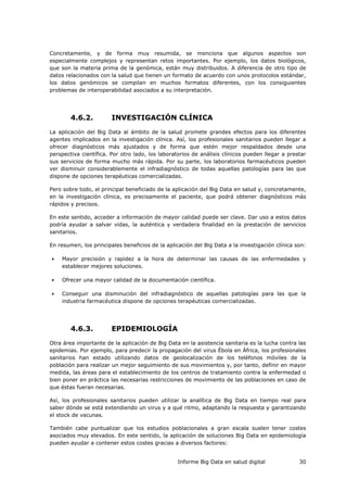 Informe Big Data en salud digital 30
Concretamente, y de forma muy resumida, se menciona que algunos aspectos son
especialmente complejos y representan retos importantes. Por ejemplo, los datos biológicos,
que son la materia prima de la genómica, están muy distribuidos. A diferencia de otro tipo de
datos relacionados con la salud que tienen un formato de acuerdo con unos protocolos estándar,
los datos genómicos se compilan en muchos formatos diferentes, con los consiguientes
problemas de interoperabilidad asociados a su interpretación.
4.6.2. INVESTIGACIÓN CLÍNICA
La aplicación del Big Data al ámbito de la salud promete grandes efectos para los diferentes
agentes implicados en la investigación clínica. Así, los profesionales sanitarios pueden llegar a
ofrecer diagnósticos más ajustados y de forma que estén mejor respaldados desde una
perspectiva científica. Por otro lado, los laboratorios de análisis clínicos pueden llegar a prestar
sus servicios de forma mucho más rápida. Por su parte, los laboratorios farmacéuticos pueden
ver disminuir considerablemente el infradiagnóstico de todas aquellas patologías para las que
dispone de opciones terapéuticas comercializadas.
Pero sobre todo, el principal beneficiado de la aplicación del Big Data en salud y, concretamente,
en la investigación clínica, es precisamente el paciente, que podrá obtener diagnósticos más
rápidos y precisos.
En este sentido, acceder a información de mayor calidad puede ser clave. Dar uso a estos datos
podría ayudar a salvar vidas, la auténtica y verdadera finalidad en la prestación de servicios
sanitarios.
En resumen, los principales beneficios de la aplicación del Big Data a la investigación clínica son:
 Mayor precisión y rapidez a la hora de determinar las causas de las enfermedades y
establecer mejores soluciones.
 Ofrecer una mayor calidad de la documentación científica.
 Conseguir una disminución del infradiagnóstico de aquellas patologías para las que la
industria farmacéutica dispone de opciones terapéuticas comercializadas.
4.6.3. EPIDEMIOLOGÍA
Otra área importante de la aplicación de Big Data en la asistencia sanitaria es la lucha contra las
epidemias. Por ejemplo, para predecir la propagación del virus Ébola en África, los profesionales
sanitarios han estado utilizando datos de geolocalización de los teléfonos móviles de la
población para realizar un mejor seguimiento de sus movimientos y, por tanto, definir en mayor
medida, las áreas para el establecimiento de los centros de tratamiento contra la enfermedad o
bien poner en práctica las necesarias restricciones de movimiento de las poblaciones en caso de
que éstas fueran necesarias.
Así, los profesionales sanitarios pueden utilizar la analítica de Big Data en tiempo real para
saber dónde se está extendiendo un virus y a qué ritmo, adaptando la respuesta y garantizando
el stock de vacunas.
También cabe puntualizar que los estudios poblacionales a gran escala suelen tener costes
asociados muy elevados. En este sentido, la aplicación de soluciones Big Data en epidemiología
pueden ayudar a contener estos costes gracias a diversos factores:
 
