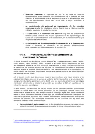 Informe Big Data en salud digital 31
• Dirección científica: la capacidad del uso de Big Data en aspectos
epidemiológicos puede conllevar una transformación de la práctica en esta
cuestión, al mismo tiempo que se amplía el alcance de la epidemiología más
allá del descubrimiento inicial para incluir más y mejor evaluación e
implementación.
• La maximización del potencial de investigación de las cohortes
existentes: ampliar los estudios de cohorte durante toda la vida incorporando
múltiples resultados de salud a los mismos.
• La formación y el desarrollo del personal: Big Data en epidemiología
también puede conllevar una mayor capacitación de los epidemiólogos del
futuro con un creciente énfasis en la colaboración, en el análisis multinivel y la
integración de conocimientos.
• La integración de la epidemiología de observación y la intervención:
ayudar a fomentar la integración de los estudios epidemiológicos
observacionales con diferentes ensayos de intervención.
4.6.4. MONITORIZACIÓN Y SEGUIMIENTO DE
ENFERMOS CRÓNICOS
En 2014, se realizó una encuesta a 10.730 personas6
en 10 países (Australia, Brasil, Canadá,
EEUU, España, Italia, Noruega, Japón, Singapur y el Reino Unido) preguntando por sus
percepciones en relación al uso de la tecnología para gestionar su salud. El estudio concluyó que
la mayoría de las personas mayores de 65 años con conocimientos tecnológicos suficientes
preferían acceder a servicios sanitarios desde su casa mediante el uso de la tecnología y, al
mismo tiempo, se mostraban preocupados porque la tecnología actual no les permitía cumplir
ese deseo (Accenture, 2015).
Así, el estudio mostró que las personas mayores que mencionan una mayor cercanía a los
aspectos tecnológicos son más propensos a gestionar de forma proactiva su propia salud. Por
ejemplo, la mitad de las personas mayores de 65 años con suficiente conocimiento tecnológico
monitorizan activamente su colesterol, proporción que se reduce al 31% en aquellos que no
valoran los aspectos tecnológicos.
En este sentido, los resultados del estudio indican que las personas mayores, precisamente
aquellas en donde existe una mayor prevalencia de las patologías crónicas, están muy
interesadas en acceder a una serie de aplicaciones de tecnología digital para poder administrar
mejor su salud, incluyendo sensores de todo tipo que faciliten la transmisión y recepción de
datos de los pacientes, ayudando a los cuidados médicos tanto presenciales como en el propio
domicilio del enfermo. Las tecnologías susceptibles de ser utilizadas con Big Data más
relevantes para este sector poblacional son:
 Herramientas de autocuidado: más de dos de cada tres personas mayores prefieren
utilizar la tecnología de autocuidado para manejar de forma independiente su salud.
6
https://www.accenture.com/_acnmedia/Accenture/Conversion-Assets/DotCom/Documents/Local/es-es/PDF_5/Accenture-
El-Acceso-A-La-Historia-Clinica-Electronica.pdf
 