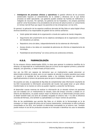 Informe Big Data en salud digital 33
 Inteligencia de procesos clínicos y operativos: la gestión efectiva de los procesos
asistenciales requiere un entendimiento de la calidad y eficiencia con la que dichos
procesos se están ejecutando. Los gestores pueden analizar las fuentes de ineficiencia o
malgasto de recursos. Por ejemplo, los gestores de los hospitales y los propios pacientes
podrían verse favorecidos si los proveedores de servicios de salud tuvieran un conocimiento
en tiempo real del flujo que siguen los pacientes en las emergencias o en las UCIs.
En general, la aplicación de los aspectos analíticos derivada del Big Data en salud digital ofrece
diversos beneficios a los responsables de gestión de los centros sanitarios:
 Visión global del estado de la organización a través de cuadros de mando integrales.
 Seguimiento del cumplimiento de los objetivos estratégicos de la organización a través
de indicadores y/o alertas.
 Repositorio único de datos, independientemente de los sistemas de información.
 Acceso directo a los datos sin necesidad de peticiones de informes al departamento de
tecnología.
 Posibilidad de benchmarking7
con otros centros de condiciones similares.
4.6.6. FARMACOLOGÍA
En los ensayos clínicos aleatorizados (ECA), la clave para generar la evidencia científica de la
eficacia y la seguridad de un medicamento pasa por la única vía de registrar primero y prescribir
después, con garantías, un determinado principio activo.
Aun así, los ECA son capaces de demostrar que un medicamento puede solucionar un
determinado problema de salud, pero no son capaces de abordar la amplia casuística que existe
en relación a la realidad de los pacientes reales y los múltiples factores que disminuyen
significativamente el número de personas para las que el medicamento es eficaz.
De acuerdo con esto, la capacidad de Big Data de complementar esta información resultante de
los ECA incorporando la información proveniente del mundo real puede tener un gran efecto
transformador en la manera en cómo se pueden registrar y prescribir los fármacos.
Al desarrollar nuevas maneras de analizar la información de un elevado número de pacientes
que son tratados con un medicamento en estudio, fuera del ensayo concreto y aislado en un
entorno de laboratorio, se puede evaluar mejor la eficiencia de un determinado principio activo
al añadir también toda una serie de variables recogidas en entorno real. Y no sólo la eficiencia
concreta del fármaco, sino también su aplicabilidad a un mayor número de pacientes.
Otra de las posibilidades que permite Big Data en el ámbito de la farmacología es la de
conseguir un mejor ajuste del precio de los nuevos tratamientos, combinando no sólo la eficacia
comprobada en los ECA, sino también la efectividad contrastada en el entorno real. También
puede evaluar el uso de los productos actuales en el mercado e identificar los usos no deseados
7
Por benchmarking se entiende el proceso de evaluar y comparar productos, servicios o procesos de otras organizaciones
de referencia.
 