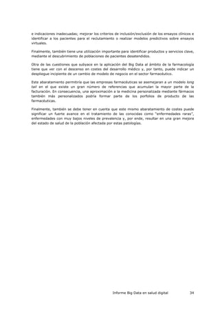 Informe Big Data en salud digital 34
e indicaciones inadecuadas; mejorar los criterios de inclusión/exclusión de los ensayos clínicos e
identificar a los pacientes para el reclutamiento o realizar modelos predictivos sobre ensayos
virtuales.
Finalmente, también tiene una utilización importante para identificar productos y servicios clave,
mediante el descubrimiento de poblaciones de pacientes desatendidos.
Otra de las cuestiones que subyace en la aplicación del Big Data al ámbito de la farmacología
tiene que ver con el descenso en costes del desarrollo médico y, por tanto, puede indicar un
despliegue incipiente de un cambio de modelo de negocio en el sector farmacéutico.
Este abaratamiento permitiría que las empresas farmacéuticas se asemejaran a un modelo long
tail en el que existe un gran número de referencias que acumulan la mayor parte de la
facturación. En consecuencia, una aproximación a la medicina personalizada mediante fármacos
también más personalizados podría formar parte de los porfolios de producto de las
farmacéuticas.
Finalmente, también se debe tener en cuenta que este mismo abaratamiento de costes puede
significar un fuerte avance en el tratamiento de las conocidas como “enfermedades raras”,
enfermedades con muy bajos niveles de prevalencia y, por ende, resultar en una gran mejora
del estado de salud de la población afectada por estas patologías.
 