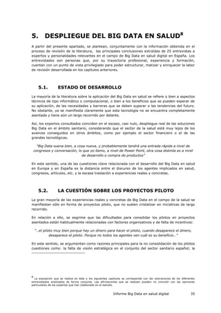 Informe Big Data en salud digital 35
5. DESPLIEGUE DEL BIG DATA EN SALUD8
A partir del presente apartado, se plantean, conjuntamente con la información obtenida en el
proceso de revisión de la literatura, las principales conclusiones extraídas de 25 entrevistas a
expertos y personalidades relevantes en el campo de Big Data en salud digital en España. Los
entrevistados son personas que, por su trayectoria profesional, experiencia y formación,
cuentan con un punto de vista privilegiado para poder estructurar, matizar y enriquecer la labor
de revisión desarrollada en los capítulos anteriores.
5.1. ESTADO DE DESARROLLO
La mayoría de la literatura sobre la aplicación del Big Data en salud se refiere o bien a aspectos
técnicos de tipo informático o computacional, o bien a los beneficios que se pueden esperar de
su aplicación, de las necesidades y barreras que se deben superar o las tendencias del futuro.
No obstante, ya se manifiesta claramente que esta tecnología no se encuentra completamente
asentada y tiene aún un largo recorrido por delante.
Así, los expertos consultados coinciden en el escaso, casi nulo, despliegue real de las soluciones
Big Data en el ámbito sanitario, considerando que el sector de la salud está muy lejos de los
avances conseguidos en otros ámbitos, como por ejemplo el sector financiero o el de las
grandes tecnológicas.
“Big Data suena bien, a cosa nueva, y probablemente tendrá una entrada rápida a nivel de
congresos y conversación, lo que yo llamo, a nivel de Power Point, otra cosa distinta es a nivel
de desarrollo o compra de productos”
En este sentido, una de las cuestiones clave relacionada con el desarrollo del Big Data en salud
en Europa y en España es la distancia entre el discurso de los agentes implicados en salud,
congresos, artículos, etc. y la escasa traslación a experiencias reales y concretas.
5.2. LA CUESTIÓN SOBRE LOS PROYECTOS PILOTO
La gran mayoría de las experiencias reales y concretas de Big Data en el campo de la salud se
manifiestan sólo en forma de proyectos piloto, que no suelen cristalizar en iniciativas de largo
recorrido.
En relación a ello, se esgrime que las dificultades para consolidar los pilotos en proyectos
asentados están habitualmente relacionadas con factores organizativos y de falta de incentivos:
“…el piloto muy bien porque hay un dinero para hacer el piloto, cuando desaparece el dinero,
desaparece el piloto. Porque no todos los agentes ven cuál es su beneficio…”
En este sentido, se argumentan como razones principales para la no consolidación de los pilotos
cuestiones como: la falta de visión estratégica en el conjunto del sector sanitario español; la
8
La exposición que se realiza en éste y los siguientes capítulos se corresponde con las valoraciones de los diferentes
entrevistados analizados de forma conjunta. Las afirmaciones que se realizan pueden no coincidir con las opiniones
particulares de los expertos que han colaborado en el estudio.
 