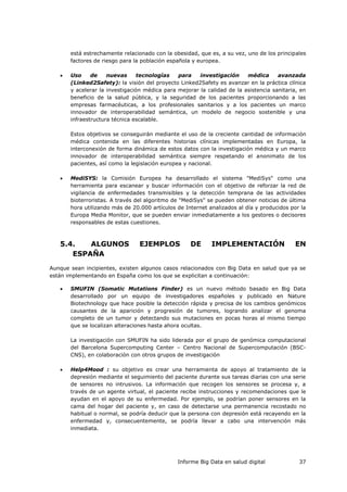Informe Big Data en salud digital 37
está estrechamente relacionado con la obesidad, que es, a su vez, uno de los principales
factores de riesgo para la población española y europea.
 Uso de nuevas tecnologías para investigación médica avanzada
(Linked2Safety): la visión del proyecto Linked2Safety es avanzar en la práctica clínica
y acelerar la investigación médica para mejorar la calidad de la asistencia sanitaria, en
beneficio de la salud pública, y la seguridad de los pacientes proporcionando a las
empresas farmacéuticas, a los profesionales sanitarios y a los pacientes un marco
innovador de interoperabilidad semántica, un modelo de negocio sostenible y una
infraestructura técnica escalable.
Estos objetivos se conseguirán mediante el uso de la creciente cantidad de información
médica contenida en las diferentes historias clínicas implementadas en Europa, la
interconexión de forma dinámica de estos datos con la investigación médica y un marco
innovador de interoperabilidad semántica siempre respetando el anonimato de los
pacientes, así como la legislación europea y nacional.
 MediSYS: la Comisión Europea ha desarrollado el sistema "MediSys" como una
herramienta para escanear y buscar información con el objetivo de reforzar la red de
vigilancia de enfermedades transmisibles y la detección temprana de las actividades
bioterroristas. A través del algoritmo de "MediSys" se pueden obtener noticias de última
hora utilizando más de 20.000 artículos de Internet analizados al día y producidos por la
Europa Media Monitor, que se pueden enviar inmediatamente a los gestores o decisores
responsables de estas cuestiones.
5.4. ALGUNOS EJEMPLOS DE IMPLEMENTACIÓN EN
ESPAÑA
Aunque sean incipientes, existen algunos casos relacionados con Big Data en salud que ya se
están implementando en España como los que se explicitan a continuación:
 SMUFIN (Somatic Mutations Finder) es un nuevo método basado en Big Data
desarrollado por un equipo de investigadores españoles y publicado en Nature
Biotechnology que hace posible la detección rápida y precisa de los cambios genómicos
causantes de la aparición y progresión de tumores, logrando analizar el genoma
completo de un tumor y detectando sus mutaciones en pocas horas al mismo tiempo
que se localizan alteraciones hasta ahora ocultas.
La investigación con SMUFIN ha sido liderada por el grupo de genómica computacional
del Barcelona Supercomputing Center – Centro Nacional de Supercomputación (BSC-
CNS), en colaboración con otros grupos de investigación
 Help4Mood : su objetivo es crear una herramienta de apoyo al tratamiento de la
depresión mediante el seguimiento del paciente durante sus tareas diarias con una serie
de sensores no intrusivos. La información que recogen los sensores se procesa y, a
través de un agente virtual, el paciente recibe instrucciones y recomendaciones que le
ayudan en el apoyo de su enfermedad. Por ejemplo, se podrían poner sensores en la
cama del hogar del paciente y, en caso de detectarse una permanencia recostado no
habitual o normal, se podría deducir que la persona con depresión está recayendo en la
enfermedad y, consecuentemente, se podría llevar a cabo una intervención más
inmediata.
 