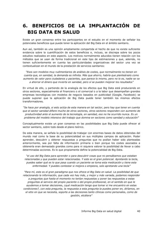 Informe Big Data en salud digital 40
6. BENEFICIOS DE LA IMPLANTACIÓN DE
BIG DATA EN SALUD
Existe un gran consenso entre los participantes en el estudio en el momento de señalar los
potenciales beneficios que puede tener la aplicación del Big Data en el ámbito sanitario.
Aun así, también es una opinión ampliamente compartida el hecho de que no existe suficiente
evidencia sobre la cuantificación de estos beneficios e, incluso, se discrepa sobre los pocos
estudios realizados en este aspecto. Los motivos normalmente aducidos tienen relación con los
métodos que se usan de forma tradicional en este tipo de estimaciones y que, además, no
tienen suficientemente en cuenta las particularidades organizativas del sector una vez se
contextualizan en el mundo de la prestación de servicios sanitarios:
“Esos son modelos muy rudimentarios de análisis de costes, que normalmente no tienen en
cuenta que, en sanidad, la demanda es infinita. Más que ahorro, habría que planteárselo como
aumento de valor para ciudadanos y pacientes, que parece lo mismo, pero no lo es, nadie se va
a ahorrar el dinero que invierte en sanidad, pero sí se pueden mejorar los resultados”
En virtud de ello, y partiendo de la analogía de los efectos que Big Data está produciendo en
otros sectores, especialmente el financiero o el comercial o a la labor que desempeñan grandes
empresas tecnológicas con modelos de negocio basados en publicidad (Google, Facebook) se
puede suponer que la aplicación de Big Data puede tener también los mismos efectos
transformadores.
“Se hace por analogía, si esto actúa de esta manera en tal sector, pero hay que tener en cuenta
que el sector sanidad difiere mucho de otros sectores, otros sectores responden con aumento de
productividad ante el aumento de la tecnología, en sanidad, eso no ha ocurrido nunca. Es un
problema del modelo intensivo del trabajo que domina en sectores como sanidad y educación”
Conceptualmente existe un gran consenso en las posibilidades que Big Data puede ofrecer al
sector sanitario, sobre todo desde el plano teórico.
De esta manera, se señala la posibilidad de trabajar con enormes bases de datos obtenidas del
mundo real como la base de su potencialidad en sus múltiples campos de aplicación. Poder
aprender, descubrir y obtener respuestas a preguntas que no podían haber sido planteadas
anteriormente, sea por falta de información primaria o bien porque los costes asociados a
obtenerla eran demasiado grandes como para ni siquiera valorar la posibilidad de llevar a cabo
determinadas acciones. Es lo que propiamente define la potencialidad de Big Data.
“el uso del Big Data para aprender o para descubrir cosas que no pensábamos que estaban
relacionadas y que pueden estar relacionadas. Y este es el gran potencial. Apretando la tecla,
puedes saber qué es lo que pasa cuando un paciente se toma esta medicación y tiene esta
enfermedad. Y puedes contestar si mejora o empeora, solo apretando una tecla”
“Para mí, este es el gran paradigma que nos ofrece el Big Data en salud. La posibilidad de que
relacionando la información, que cada vez hay más, y mejor y más variada, podamos responder
a preguntas que hasta el momento no tenían respuestas y poner las respuestas a estas
preguntas al servicio del propio paciente o del propio profesional, en el sentido en que le
ayudemos a tomar decisiones, ¿qué medicación tengo que tomar si me encuentro en estas
condiciones?, con esta pregunta, la respuesta a esta pregunta la puedes poner en, diríamos, en
el sitio en que se necesita, soporte a las decisiones tanto clínicas como personales, como de
gestión, etcétera”
 