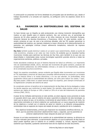 Informe Big Data en salud digital 41
A continuación se presentan de forma detallada los principales ejes de beneficios que, desde el
trabajo documental y la consulta con expertos, se prefiguran como los aspectos claves de la
cuestión.
6.1. FAVORECER LA SOSTENIBILIDAD DEL SISTEMA DE
SALUD
Ya hace tiempo que en España se está produciendo una intensa transición demográfica que
implica un gran desafío para el sistema sanitario. Así, por primera vez, el porcentaje de
mayores de 65 años superará en breve al de niños menores de cinco (Comisión Europea.
Dirección General de Asuntos Económicos y Financieros, 2014). En este sentido, existe un
amplio consenso en que, de cara a las próximas décadas, sólo las TIC pueden garantizar la
sostenibilidad del sistema, por ejemplo mediante la mayor eficiencia de la telemonitorización en
pacientes con patologías crónicas (mayor adherencia terapéutica, reducción de ingresos
hospitalarios…).
Big Data también puede disminuir costes en un sector cuyo sostenimiento, desde un punto de
vista económico, empieza a ser cada vez más incierto. Es evidente que se necesitan fuertes
inversiones iniciales para optimizar las técnicas de Big Data, pero también lo es que una vez
desarrolladas e implantadas estas nuevas tecnologías supondrán grandes ahorros a todas las
organizaciones sanitarias, públicas y privadas.
Existe abundante evidencia de que el Sistema Nacional de Salud se enfrenta a un importante
reto de sostenibilidad (OCDE, 2015), derivado del incremento del gasto sanitario, producto del
envejecimiento poblacional, las enfermedades crónicas y el coste de los tratamientos, además
de la complicada coyuntura económica.
Según los expertos consultados, parece evidente que España debe incrementar sus inversiones
en TIC destinadas a entornos de salud para consolidar definitivamente los proyectos ya iniciados
como la historia clínica o la receta electrónica, a la vez que abordar, en profundidad, otros
igualmente críticos para la sostenibilidad del sistema, así como para reducir los costes. Y aquí,
Big Data puede y debe tener un papel esencial según los expertos, pero siempre enmarcado en
la digitalización completa del sistema de salud
Es complicado estimar el beneficio de la implementación de Big Data de forma desligada a todos
los demás aspectos que conforman la salud digital. Por ejemplo, éstas podrían reducir el coste
sanitario per cápita en Europa un 18% y hasta un 35% en el caso del tratamiento de pacientes
crónicos (PWC, 2013).
A pesar de las múltiples estimaciones en este sentido, se alzan algunas voces poniendo en duda
el supuesto ahorro que, para el sistema de salud, supondría la adopción de esta tecnología. La
razón que se aduce es que, en la práctica, la demanda de salud tiende a infinito y por tanto, los
argumentos centrados en el ahorro deberían ser sustituidos por un nuevo esquema de medición
de los objetivos a cumplir por el sistema de salud en relación a su dotación presupuestaria,
centrándose más en aspectos de mejora del estado de salud y satisfacción de la ciudadanía.
“Dos objetivos fundamentales, primero que mejoraran los resultados científicos-técnicos, es
decir, que los pacientes estuvieran objetivamente mejor, y segundo, que los pacientes se
sintieran objetivamente mejor después de pasar por nosotros”
Aunque no se trata exactamente de la cuestión de la sostenibilidad del sistema, la eficiencia es
un buen indicador para estimarla. La aproximación objetiva a lo que la aplicación de Big Data en
salud puede significar para el sistema es un análisis complejo e, incluso, algunos expertos
sostienen que imposible, quedando claramente fuera de los objetivos de este documento.
 