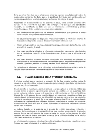 Informe Big Data en salud digital 42
En lo que sí no hay duda es en el consenso entre los expertos consultados sobre cómo la
característica esencial de Big Data, que es la posibilidad de trabajar con grandes datos del
mundo real, puede tener un efecto positivo en la eficiencia del sistema de salud.
Relacionado con la sostenibilidad de los sistemas de salud, existe también consenso entre
expertos en las posibilidades que abre esta tecnología para conseguir una considerable
reducción, no cuantificada, de toda una serie de ineficiencias administrativas y clínicas
habituales. Algunas de las cuestiones concretas relacionadas son:
 Una identificación más precisa de los diferentes procedimientos que operan en el sector
socio-sanitario al disponer de mejor información.
 La reducción de la duplicación de pruebas innecesarias mediante la información obtenida de
la explotación de grandes bases de datos con información del mundo real.
 Mejora en la precisión de los diagnósticos con la consiguiente mejora de la eficiencia en la
provisión de servicios de salud.
 Una mayor cantidad y calidad de la información redundará en tratamientos más eficientes
con la consiguiente reducción de las hospitalizaciones y la mejora de la eficiencia en el
sector.
 Una mayor visibilidad en tiempo real de las operaciones, de la experiencia del paciente y de
sus opiniones y del comportamiento de los diferentes agentes mejorará la inteligencia del
sistema y, por tanto, también la calidad y precisión de las decisiones a tomar.
Por consiguiente, y relacionado con la eficiencia y sostenibilidad del sistema sanitario, se ha de
recordar el enorme peso que los costes farmacológicos tienen sobre el sistema.
6.2. MAYOR CALIDAD EN LA ATENCIÓN SANITARIA
El principal beneficio que se espera de la aplicación del Big Data en salud es el de mejorar la
calidad de la atención médica, tanto en los aspectos de investigación, diagnóstico y tratamiento,
como de atención sociosanitaria.
En este sentido, la investigación sanitaria se basa en el concepto de la evidencia médica. Los
ensayos clínicos o estudios epidemiológicos siempre se acreditan por las evidencias. Este
cambio hacia una medicina basada en la evidencia se está transitando con éxito en las últimas
décadas. Se ha ido pasando de una medicina basada en previsiones o suposiciones hacia una
medicina basada en la evidencia, en los datos objetivos, que representa uno de los principales
cambios de paradigma en la salud. De forma previa a la generalización de la medicina basada
en la evidencia, muchas prácticas médicas o decisiones terapéuticas se tomaban sin comprobar
su efectividad de forma suficiente y podían desembocar en resultados inefectivos o incluso
nocivos para el paciente.
La medicina basada en la evidencia es el proceso de revisión sistemática, evaluación y
utilización de los resultados de investigación clínica para impulsar una prestación de atención
sanitaria óptima para el paciente. La tendencia, cada vez mayor en los sistemas de salud
europeos, es tratar de buscar una mayor presencia de la evidencia científica en la práctica
clínica y en la asignación de recursos.
Los principales elementos que estructuran la medicina basada en la evidencia y que tienen como
finalidad una mayor efectividad de la práctica clínica son:
 