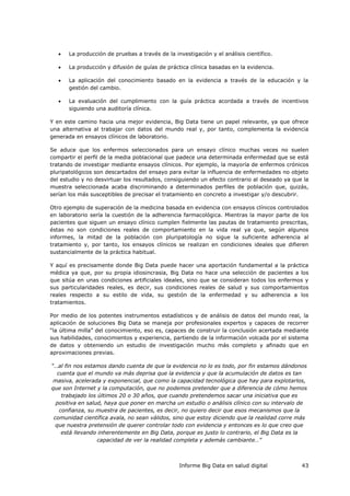 Informe Big Data en salud digital 43
 La producción de pruebas a través de la investigación y el análisis científico.
 La producción y difusión de guías de práctica clínica basadas en la evidencia.
 La aplicación del conocimiento basado en la evidencia a través de la educación y la
gestión del cambio.
 La evaluación del cumplimiento con la guía práctica acordada a través de incentivos
siguiendo una auditoría clínica.
Y en este camino hacia una mejor evidencia, Big Data tiene un papel relevante, ya que ofrece
una alternativa al trabajar con datos del mundo real y, por tanto, complementa la evidencia
generada en ensayos clínicos de laboratorio.
Se aduce que los enfermos seleccionados para un ensayo clínico muchas veces no suelen
compartir el perfil de la media poblacional que padece una determinada enfermedad que se está
tratando de investigar mediante ensayos clínicos. Por ejemplo, la mayoría de enfermos crónicos
pluripatológicos son descartados del ensayo para evitar la influencia de enfermedades no objeto
del estudio y no desvirtuar los resultados, consiguiendo un efecto contrario al deseado ya que la
muestra seleccionada acaba discriminando a determinados perfiles de población que, quizás,
serían los más susceptibles de precisar el tratamiento en concreto a investigar y/o descubrir.
Otro ejemplo de superación de la medicina basada en evidencia con ensayos clínicos controlados
en laboratorio sería la cuestión de la adherencia farmacológica. Mientras la mayor parte de los
pacientes que siguen un ensayo clínico cumplen fielmente las pautas de tratamiento prescritas,
éstas no son condiciones reales de comportamiento en la vida real ya que, según algunos
informes, la mitad de la población con pluripatología no sigue la suficiente adherencia al
tratamiento y, por tanto, los ensayos clínicos se realizan en condiciones ideales que difieren
sustancialmente de la práctica habitual.
Y aquí es precisamente donde Big Data puede hacer una aportación fundamental a la práctica
médica ya que, por su propia idiosincrasia, Big Data no hace una selección de pacientes a los
que sitúa en unas condiciones artificiales ideales, sino que se consideran todos los enfermos y
sus particularidades reales, es decir, sus condiciones reales de salud y sus comportamientos
reales respecto a su estilo de vida, su gestión de la enfermedad y su adherencia a los
tratamientos.
Por medio de los potentes instrumentos estadísticos y de análisis de datos del mundo real, la
aplicación de soluciones Big Data se maneja por profesionales expertos y capaces de recorrer
“la última milla” del conocimiento, eso es, capaces de construir la conclusión acertada mediante
sus habilidades, conocimientos y experiencia, partiendo de la información volcada por el sistema
de datos y obteniendo un estudio de investigación mucho más completo y afinado que en
aproximaciones previas.
“…al fin nos estamos dando cuenta de que la evidencia no lo es todo, por fin estamos dándonos
cuenta que el mundo va más deprisa que la evidencia y que la acumulación de datos es tan
masiva, acelerada y exponencial, que como la capacidad tecnológica que hay para explotarlos,
que son Internet y la computación, que no podemos pretender que a diferencia de cómo hemos
trabajado los últimos 20 o 30 años, que cuando pretendemos sacar una iniciativa que es
positiva en salud, haya que poner en marcha un estudio o análisis clínico con su intervalo de
confianza, su muestra de pacientes, es decir, no quiero decir que esos mecanismos que la
comunidad científica avala, no sean válidos, sino que estoy diciendo que la realidad corre más
que nuestra pretensión de querer controlar todo con evidencia y entonces es lo que creo que
está llevando inherentemente en Big Data, porque es justo lo contrario, el Big Data es la
capacidad de ver la realidad completa y además cambiante…”
 