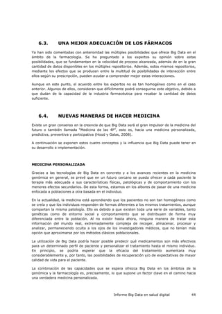 Informe Big Data en salud digital 44
6.3. UNA MEJOR ADECUACIÓN DE LOS FÁRMACOS
Ya han sido comentadas con anterioridad las múltiples posibilidades que ofrece Big Data en el
ámbito de la farmacología. Se ha preguntado a los expertos su opinión sobre estas
posibilidades, que se fundamentan en la velocidad de proceso alcanzada, además de en la gran
cantidad de datos disponibles en los múltiples repositorios. Además, estos mismos repositorios,
mediante los efectos que se producen entre la multitud de posibilidades de interacción entre
ellos según su prescripción, pueden ayudar a comprender mejor estas interacciones.
Aunque en este punto, el acuerdo entre los expertos no es tan homogéneo como en el caso
anterior. Algunos de ellos, consideran que difícilmente podrá conseguirse este objetivo, debido a
que dudan de la capacidad de la industria farmacéutica para recabar la cantidad de datos
suficiente.
6.4. NUEVAS MANERAS DE HACER MEDICINA
Existe un gran consenso en la creencia de que Big Data será el gran impulsor de la medicina del
futuro o también llamada “Medicina de las 4P”, esto es, hacia una medicina personalizada,
predictiva, preventiva y participativa (Hood y Galas, 2008).
A continuación se exponen estos cuatro conceptos y la influencia que Big Data puede tener en
su desarrollo e implementación.
MEDICINA PERSONALIZADA
Gracias a las tecnologías de Big Data en concreto y a los avances recientes en la medicina
genómica en general, se prevé que en un futuro cercano se pueda ofrecer a cada paciente la
terapia más adecuada a sus características físicas, patológicas y de comportamiento con los
menores efectos secundarios. De esta forma, estamos en los albores de pasar de una medicina
enfocada a poblaciones a otra basada en el individuo.
En la actualidad, la medicina está aprendiendo que los pacientes no son tan homogéneos como
se creía y que los individuos responden de formas diferentes a los mismos tratamientos, aunque
compartan la misma patología. Ello es debido a que existen toda una serie de variables, tanto
genéticas como de entorno social y comportamiento que se distribuyen de forma muy
diferenciada entre la población. Al no existir hasta ahora, ninguna manera de tratar esta
información del mundo real, extremadamente compleja de recoger, almacenar, procesar y
analizar, permaneciendo oculta a los ojos de los investigadores médicos, que no tenían más
opción que aproximarse por los métodos clásicos poblacionales.
La utilización de Big Data podría hacer posible predecir qué medicamentos son más efectivos
para un determinado perfil de paciente y personalizar el tratamiento hasta el mismo individuo.
En principio, se podría esperar que la eficacia del tratamiento aumentara muy
considerablemente y, por tanto, las posibilidades de recuperación y/o de expectativas de mayor
calidad de vida para el paciente.
La combinación de las capacidades que se espera ofrezca Big Data en los ámbitos de la
genómica y la farmacología es, precisamente, lo que supone un factor clave en el camino hacia
una verdadera medicina personalizada.
 