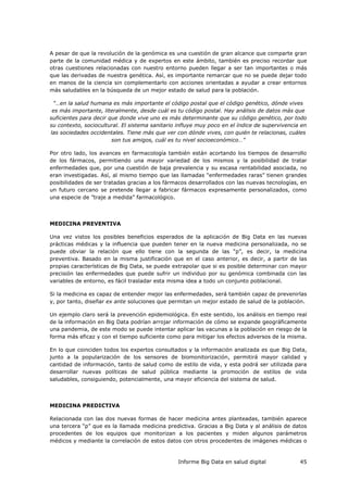 Informe Big Data en salud digital 45
A pesar de que la revolución de la genómica es una cuestión de gran alcance que comparte gran
parte de la comunidad médica y de expertos en este ámbito, también es preciso recordar que
otras cuestiones relacionadas con nuestro entorno pueden llegar a ser tan importantes o más
que las derivadas de nuestra genética. Así, es importante remarcar que no se puede dejar todo
en manos de la ciencia sin complementarlo con acciones orientadas a ayudar a crear entornos
más saludables en la búsqueda de un mejor estado de salud para la población.
“…en la salud humana es más importante el código postal que el código genético, dónde vives
es más importante, literalmente, desde cuál es tu código postal. Hay análisis de datos más que
suficientes para decir que donde vive uno es más determinante que su código genético, por todo
su contexto, sociocultural. El sistema sanitario influye muy poco en el índice de supervivencia en
las sociedades occidentales. Tiene más que ver con dónde vives, con quién te relacionas, cuáles
son tus amigos, cuál es tu nivel socioeconómico…”
Por otro lado, los avances en farmacología también están acortando los tiempos de desarrollo
de los fármacos, permitiendo una mayor variedad de los mismos y la posibilidad de tratar
enfermedades que, por una cuestión de baja prevalencia y su escasa rentabilidad asociada, no
eran investigadas. Así, al mismo tiempo que las llamadas “enfermedades raras” tienen grandes
posibilidades de ser tratadas gracias a los fármacos desarrollados con las nuevas tecnologías, en
un futuro cercano se pretende llegar a fabricar fármacos expresamente personalizados, como
una especie de ”traje a medida” farmacológico.
MEDICINA PREVENTIVA
Una vez vistos los posibles beneficios esperados de la aplicación de Big Data en las nuevas
prácticas médicas y la influencia que pueden tener en la nueva medicina personalizada, no se
puede obviar la relación que ello tiene con la segunda de las “p”, es decir, la medicina
preventiva. Basado en la misma justificación que en el caso anterior, es decir, a partir de las
propias características de Big Data, se puede extrapolar que si es posible determinar con mayor
precisión las enfermedades que puede sufrir un individuo por su genómica combinada con las
variables de entorno, es fácil trasladar esta misma idea a todo un conjunto poblacional.
Si la medicina es capaz de entender mejor las enfermedades, será también capaz de prevenirlas
y, por tanto, diseñar ex ante soluciones que permitan un mejor estado de salud de la población.
Un ejemplo claro será la prevención epidemiológica. En este sentido, los análisis en tiempo real
de la información en Big Data podrían arrojar información de cómo se expande geográficamente
una pandemia, de este modo se puede intentar aplicar las vacunas a la población en riesgo de la
forma más eficaz y con el tiempo suficiente como para mitigar los efectos adversos de la misma.
En lo que coinciden todos los expertos consultados y la información analizada es que Big Data,
junto a la popularización de los sensores de biomonitorización, permitirá mayor calidad y
cantidad de información, tanto de salud como de estilo de vida, y esta podrá ser utilizada para
desarrollar nuevas políticas de salud pública mediante la promoción de estilos de vida
saludables, consiguiendo, potencialmente, una mayor eficiencia del sistema de salud.
MEDICINA PREDICTIVA
Relacionada con las dos nuevas formas de hacer medicina antes planteadas, también aparece
una tercera “p” que es la llamada medicina predictiva. Gracias a Big Data y al análisis de datos
procedentes de los equipos que monitorizan a los pacientes y miden algunos parámetros
médicos y mediante la correlación de estos datos con otros procedentes de imágenes médicas o
 