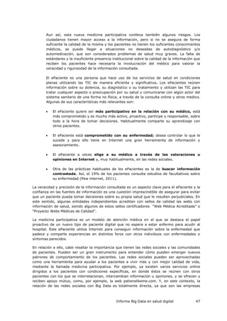 Informe Big Data en salud digital 47
Aun así, esta nueva medicina participativa conlleva también algunos riesgos. Los
ciudadanos tienen mayor acceso a la información, pero si no se asegura de forma
suficiente la calidad de la misma y los pacientes no tienen los suficientes conocimientos
médicos, se puede llegar a situaciones no deseadas de autodiagnóstico y/o
automedicación, que son considerados problemas de salud muy graves. La falta de
estándares y la insuficiente presencia institucional sobre la calidad de la información que
reciben los pacientes hace necesaria la involucración del médico para valorar la
veracidad y rigurosidad de la información consultada.
El ePaciente es una persona que hace uso de los servicios de salud en condiciones
plenas utilizando las TIC de manera eficiente y significativa. Los ePacientes reúnen
información sobre su dolencia, su diagnóstico o su tratamiento y utilizan las TIC para
tratar cualquier aspecto o preocupación por su salud y comunicarse con algún actor del
sistema sanitario de una forma no física, a través de la consulta online y otros medios.
Algunas de sus características más relevantes son:
 El ePaciente quiere ser más participativo en la relación con su médico, está
más comprometido y es mucho más activo, proactivo, partícipe y responsable, sobre
todo a la hora de tomar decisiones. Habitualmente comparte su aprendizaje con
otros pacientes.
 El ePaciente está comprometido con su enfermedad; desea controlar lo que le
sucede y para ello tiene en Internet una gran herramienta de información y
asesoramiento.
 El ePaciente a veces elige a su médico a través de las valoraciones u
opiniones en Internet y, muy habitualmente, en las redes sociales.
 Otra de las prácticas habituales de los ePacientes es la de buscar información
contrastada. Así, el 19% de los pacientes consulta estudios de facultativos sobre
su enfermedad (Pew internet, 2011).
La veracidad y precisión de la información consultada es un aspecto clave para el ePaciente y la
confianza en las fuentes de información es una cuestión imprescindible de asegurar para evitar
que un paciente pueda tomar decisiones sobre su propia salud que le resulten perjudiciales. En
este sentido, algunas entidades independientes acreditan con sellos de calidad las webs con
información de salud, siendo algunos de estos sellos certificadores “Web Médica Acreditada” o
“Proyecto Webs Médicas de Calidad”.
La medicina participativa es un modelo de atención médica en el que se destaca el papel
proactivo de un nuevo tipo de paciente digital que no espera a estar enfermo para acudir al
hospital. Este ePaciente utiliza Internet para conseguir información sobre la enfermedad que
padece y comparte experiencias en distintos foros con otros individuos con enfermedades o
síntomas parecidos.
En relación a ello, cabe resaltar la importancia que tienen las redes sociales y las comunidades
de pacientes. Pueden ser un gran instrumento para entender cómo pueden emerger nuevos
patrones de comportamiento de los pacientes. Las redes sociales pueden ser aprovechadas
como una herramienta para ayudar a los pacientes a vivir más y con mejor calidad de vida,
mediante la llamada medicina participativa. Por ejemplo, ya existen varios servicios online
dirigidos a los pacientes con condiciones específicas, en donde éstos se reúnen con otros
pacientes con los que se interrelacionan, intercambian información u opiniones, y se ofrecen y
reciben apoyo mútuo, como, por ejemplo, la web patienslikeme.com. Y, en este contexto, la
relación de las redes sociales con Big Data es totalmente directa, ya que son las empresas
 