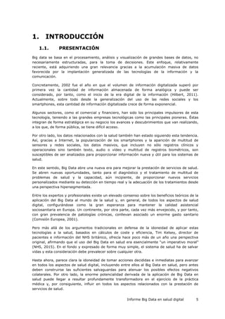 Informe Big Data en salud digital 5
1. INTRODUCCIÓN
1.1. PRESENTACIÓN
Big data se basa en el procesamiento, análisis y visualización de grandes bases de datos, no
necesariamente estructuradas, para la toma de decisiones. Este enfoque, relativamente
reciente, está adquiriendo una gran relevancia gracias a la acumulación masiva de datos
favorecida por la implantación generalizada de las tecnologías de la información y la
comunicación.
Concretamente, 2002 fue el año en que el volumen de información digitalizada superó por
primera vez la cantidad de información almacenada de forma analógica y puede ser
considerado, por tanto, como el inicio de la era digital de la información (Hilbert, 2011).
Actualmente, sobre todo desde la generalización del uso de las redes sociales y los
smartphones, esta cantidad de información digitalizada crece de forma exponencial.
Algunos sectores, como el comercial y financiero, han sido los principales impulsores de esta
tecnología, teniendo a las grandes empresas tecnológicas como las principales pioneras. Éstas
integran de forma estratégica en su negocio los avances y descubrimientos que van realizando,
a los que, de forma pública, se tiene difícil acceso.
Por otro lado, los datos relacionados con la salud también han estado siguiendo esta tendencia.
Así, gracias a Internet, la popularización de los smartphones y la aparición de multitud de
sensores y redes sociales, los datos masivos, que incluyen no sólo registros clínicos y
operacionales sino también texto, audio o vídeo y multitud de registros biométricos, son
susceptibles de ser analizados para proporcionar información nueva y útil para los sistemas de
salud.
En este sentido, Big Data abre una nueva era para mejorar la prestación de servicios de salud.
Se abren nuevas oportunidades, tanto para el diagnóstico y el tratamiento de multitud de
problemas de salud y la capacidad, aún incipiente, de proporcionar nuevos servicios
personalizados mediante su detección en tiempo real y la adecuación de los tratamientos desde
una perspectiva hipersegmentada.
Entre los expertos y profesionales existe un elevado consenso sobre los beneficios teóricos de la
aplicación del Big Data al mundo de la salud y, en general, de todos los aspectos de salud
digital, configurándose como la gran esperanza para mantener la calidad asistencial
sociosanitaria en Europa. Un continente, por otra parte, cada vez más envejecido, y por tanto,
con gran prevalencia de patologías crónicas, conllevan asociado un enorme gasto sanitario
(Comisión Europea, 2001).
Pero más allá de los argumentos tradicionales en defensa de la idoneidad de aplicar estas
tecnologías a la salud, basados en cálculos de coste y eficiencia, Tim Kelsey, director de
pacientes e información del NHS británico, ofrecía hace poco más de un año una perspectiva
original, afirmando que el uso del Big Data en salud era esencialmente “un imperativo moral”
(NHS, 2015). En el fondo y expresado de forma muy simple, el sistema de salud ha de salvar
vidas y esta consideración debe prevalecer sobre cualquier otra.
Hasta ahora, parece clara la idoneidad de tomar acciones decididas e inmediatas para avanzar
en todos los aspectos de salud digital, incluyendo entre ellos al Big Data en salud, pero antes
deben construirse las suficientes salvaguardas para atenuar los posibles efectos negativos
colaterales. Por otro lado, la enorme potencialidad derivada de la aplicación de Big Data en
salud puede llegar a resultar profundamente transformadora en el ejercicio de la práctica
médica y, por consiguiente, influir en todos los aspectos relacionados con la prestación de
servicios de salud.
 