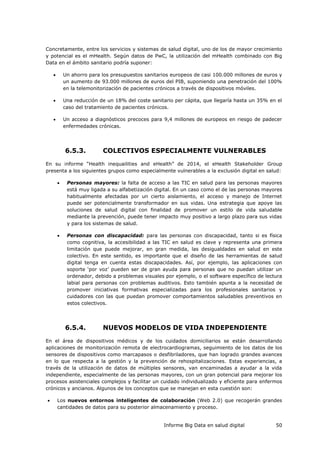 Informe Big Data en salud digital 50
Concretamente, entre los servicios y sistemas de salud digital, uno de los de mayor crecimiento
y potencial es el mHealth. Según datos de PwC, la utilización del mHealth combinado con Big
Data en el ámbito sanitario podría suponer:
 Un ahorro para los presupuestos sanitarios europeos de casi 100.000 millones de euros y
un aumento de 93.000 millones de euros del PIB, suponiendo una penetración del 100%
en la telemonitorización de pacientes crónicos a través de dispositivos móviles.
 Una reducción de un 18% del coste sanitario per cápita, que llegaría hasta un 35% en el
caso del tratamiento de pacientes crónicos.
 Un acceso a diagnósticos precoces para 9,4 millones de europeos en riesgo de padecer
enfermedades crónicas.
6.5.3. COLECTIVOS ESPECIALMENTE VULNERABLES
En su informe “Health inequailities and eHealth” de 2014, el eHealth Stakeholder Group
presenta a los siguientes grupos como especialmente vulnerables a la exclusión digital en salud:
 Personas mayores: la falta de acceso a las TIC en salud para las personas mayores
está muy ligada a su alfabetización digital. En un caso como el de las personas mayores
habitualmente afectadas por un cierto aislamiento, el acceso y manejo de Internet
puede ser potencialmente transformador en sus vidas. Una estrategia que apoye las
soluciones de salud digital con finalidad de promover un estilo de vida saludable
mediante la prevención, puede tener impacto muy positivo a largo plazo para sus vidas
y para los sistemas de salud.
 Personas con discapacidad: para las personas con discapacidad, tanto si es física
como cognitiva, la accesibilidad a las TIC en salud es clave y representa una primera
limitación que puede mejorar, en gran medida, las desigualdades en salud en este
colectivo. En este sentido, es importante que el diseño de las herramientas de salud
digital tenga en cuenta estas discapacidades. Así, por ejemplo, las aplicaciones con
soporte ‘por voz’ pueden ser de gran ayuda para personas que no puedan utilizar un
ordenador, debido a problemas visuales por ejemplo, o el software específico de lectura
labial para personas con problemas auditivos. Esto también apunta a la necesidad de
promover iniciativas formativas especializadas para los profesionales sanitarios y
cuidadores con las que puedan promover comportamientos saludables preventivos en
estos colectivos.
6.5.4. NUEVOS MODELOS DE VIDA INDEPENDIENTE
En el área de dispositivos médicos y de los cuidados domiciliarios se están desarrollando
aplicaciones de monitorización remota de electrocardiogramas, seguimiento de los datos de los
sensores de dispositivos como marcapasos o desfibriladores, que han logrado grandes avances
en lo que respecta a la gestión y la prevención de rehospitalizaciones. Estas experiencias, a
través de la utilización de datos de múltiples sensores, van encaminadas a ayudar a la vida
independiente, especialmente de las personas mayores, con un gran potencial para mejorar los
procesos asistenciales complejos y facilitar un cuidado individualizado y eficiente para enfermos
crónicos y ancianos. Algunos de los conceptos que se manejan en esta cuestión son:
 Los nuevos entornos inteligentes de colaboración (Web 2.0) que recogerán grandes
cantidades de datos para su posterior almacenamiento y proceso.
 