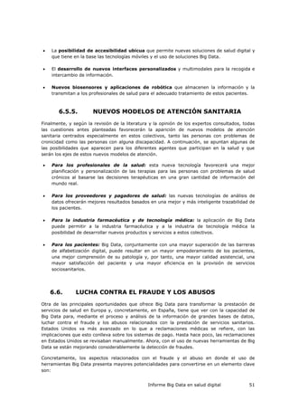 Informe Big Data en salud digital 51
 La posibilidad de accesibilidad ubicua que permite nuevas soluciones de salud digital y
que tiene en la base las tecnologías móviles y el uso de soluciones Big Data.
 El desarrollo de nuevos interfaces personalizados y multimodales para la recogida e
intercambio de información.
 Nuevos biosensores y aplicaciones de robótica que almacenen la información y la
transmitan a los profesionales de salud para el adecuado tratamiento de estos pacientes.
6.5.5. NUEVOS MODELOS DE ATENCIÓN SANITARIA
Finalmente, y según la revisión de la literatura y la opinión de los expertos consultados, todas
las cuestiones antes planteadas favorecerán la aparición de nuevos modelos de atención
sanitaria centrados especialmente en estos colectivos, tanto las personas con problemas de
cronicidad como las personas con alguna discapacidad. A continuación, se apuntan algunas de
las posibilidades que aparecen para los diferentes agentes que participan en la salud y que
serán los ejes de estos nuevos modelos de atención.
 Para los profesionales de la salud: esta nueva tecnología favorecerá una mejor
planificación y personalización de las terapias para las personas con problemas de salud
crónicos al basarse las decisiones terapéuticas en una gran cantidad de información del
mundo real.
 Para los proveedores y pagadores de salud: las nuevas tecnologías de análisis de
datos ofrecerán mejores resultados basados en una mejor y más inteligente trazabilidad de
los pacientes.
 Para la industria farmacéutica y de tecnología médica: la aplicación de Big Data
puede permitir a la industria farmacéutica y a la industria de tecnología médica la
posibilidad de desarrollar nuevos productos y servicios a estos colectivos.
 Para los pacientes: Big Data, conjuntamente con una mayor superación de las barreras
de alfabetización digital, puede resultar en un mayor empoderamiento de los pacientes,
una mejor comprensión de su patología y, por tanto, una mayor calidad asistencial, una
mayor satisfacción del paciente y una mayor eficiencia en la provisión de servicios
sociosanitarios.
6.6. LUCHA CONTRA EL FRAUDE Y LOS ABUSOS
Otra de las principales oportunidades que ofrece Big Data para transformar la prestación de
servicios de salud en Europa y, concretamente, en España, tiene que ver con la capacidad de
Big Data para, mediante el proceso y análisis de la información de grandes bases de datos,
luchar contra el fraude y los abusos relacionados con la prestación de servicios sanitarios.
Estados Unidos va más avanzado en lo que a reclamaciones médicas se refiere, con las
implicaciones que esto conlleva sobre los sistemas de pago. Hasta hace poco, las reclamaciones
en Estados Unidos se revisaban manualmente. Ahora, con el uso de nuevas herramientas de Big
Data se están mejorando considerablemente la detección de fraudes.
Concretamente, los aspectos relacionados con el fraude y el abuso en donde el uso de
herramientas Big Data presenta mayores potencialidades para convertirse en un elemento clave
son:
 