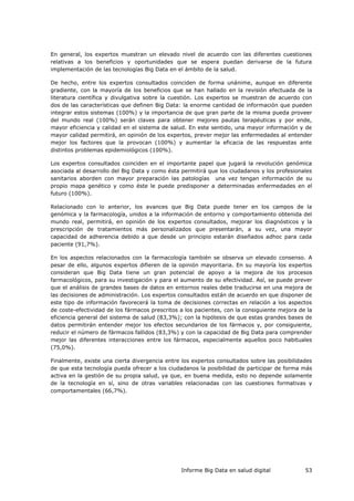 Informe Big Data en salud digital 53
En general, los expertos muestran un elevado nivel de acuerdo con las diferentes cuestiones
relativas a los beneficios y oportunidades que se espera puedan derivarse de la futura
implementación de las tecnologías Big Data en el ámbito de la salud.
De hecho, entre los expertos consultados coinciden de forma unánime, aunque en diferente
gradiente, con la mayoría de los beneficios que se han hallado en la revisión efectuada de la
literatura científica y divulgativa sobre la cuestión. Los expertos se muestran de acuerdo con
dos de las características que definen Big Data: la enorme cantidad de información que pueden
integrar estos sistemas (100%) y la importancia de que gran parte de la misma pueda proveer
del mundo real (100%) serán claves para obtener mejores pautas terapéuticas y por ende,
mayor eficiencia y calidad en el sistema de salud. En este sentido, una mayor información y de
mayor calidad permitirá, en opinión de los expertos, prever mejor las enfermedades al entender
mejor los factores que la provocan (100%) y aumentar la eficacia de las respuestas ante
distintos problemas epidemiológicos (100%).
Los expertos consultados coinciden en el importante papel que jugará la revolución genómica
asociada al desarrollo del Big Data y como ésta permitirá que los ciudadanos y los profesionales
sanitarios aborden con mayor preparación las patologías una vez tengan información de su
propio mapa genético y como éste le puede predisponer a determinadas enfermedades en el
futuro (100%).
Relacionado con lo anterior, los avances que Big Data puede tener en los campos de la
genómica y la farmacología, unidos a la información de entorno y comportamiento obtenida del
mundo real, permitirá, en opinión de los expertos consultados, mejorar los diagnósticos y la
prescripción de tratamientos más personalizados que presentarán, a su vez, una mayor
capacidad de adherencia debido a que desde un principio estarán diseñados adhoc para cada
paciente (91,7%).
En los aspectos relacionados con la farmacología también se observa un elevado consenso. A
pesar de ello, algunos expertos difieren de la opinión mayoritaria. En su mayoría los expertos
consideran que Big Data tiene un gran potencial de apoyo a la mejora de los procesos
farmacológicos, para su investigación y para el aumento de su efectividad. Así, se puede prever
que el análisis de grandes bases de datos en entornos reales debe traducirse en una mejora de
las decisiones de administración. Los expertos consultados están de acuerdo en que disponer de
este tipo de información favorecerá la toma de decisiones correctas en relación a los aspectos
de coste-efectividad de los fármacos prescritos a los pacientes, con la consiguiente mejora de la
eficiencia general del sistema de salud (83,3%); con la hipótesis de que estas grandes bases de
datos permitirán entender mejor los efectos secundarios de los fármacos y, por consiguiente,
reducir el número de fármacos fallidos (83,3%) y con la capacidad de Big Data para comprender
mejor las diferentes interacciones entre los fármacos, especialmente aquellos poco habituales
(75,0%).
Finalmente, existe una cierta divergencia entre los expertos consultados sobre las posibilidades
de que esta tecnología pueda ofrecer a los ciudadanos la posibilidad de participar de forma más
activa en la gestión de su propia salud, ya que, en buena medida, esto no depende solamente
de la tecnología en sí, sino de otras variables relacionadas con las cuestiones formativas y
comportamentales (66,7%).
 