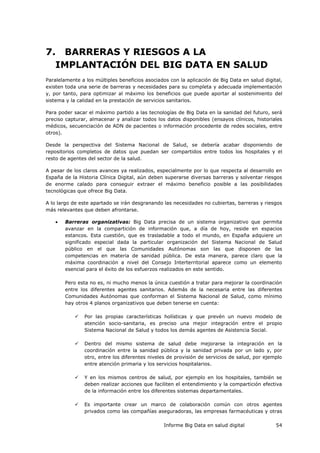 Informe Big Data en salud digital 54
7. BARRERAS Y RIESGOS A LA
IMPLANTACIÓN DEL BIG DATA EN SALUD
Paralelamente a los múltiples beneficios asociados con la aplicación de Big Data en salud digital,
existen toda una serie de barreras y necesidades para su completa y adecuada implementación
y, por tanto, para optimizar al máximo los beneficios que puede aportar al sostenimiento del
sistema y la calidad en la prestación de servicios sanitarios.
Para poder sacar el máximo partido a las tecnologías de Big Data en la sanidad del futuro, será
preciso capturar, almacenar y analizar todos los datos disponibles (ensayos clínicos, historiales
médicos, secuenciación de ADN de pacientes o información procedente de redes sociales, entre
otros).
Desde la perspectiva del Sistema Nacional de Salud, se debería acabar disponiendo de
repositorios completos de datos que puedan ser compartidos entre todos los hospitales y el
resto de agentes del sector de la salud.
A pesar de los claros avances ya realizados, especialmente por lo que respecta al desarrollo en
España de la Historia Clínica Digital, aún deben superarse diversas barreras y solventar riesgos
de enorme calado para conseguir extraer el máximo beneficio posible a las posibilidades
tecnológicas que ofrece Big Data.
A lo largo de este apartado se irán desgranando las necesidades no cubiertas, barreras y riesgos
más relevantes que deben afrontarse.
 Barreras organizativas: Big Data precisa de un sistema organizativo que permita
avanzar en la compartición de información que, a día de hoy, reside en espacios
estancos. Esta cuestión, que es trasladable a todo el mundo, en España adquiere un
significado especial dada la particular organización del Sistema Nacional de Salud
público en el que las Comunidades Autónomas son las que disponen de las
competencias en materia de sanidad pública. De esta manera, parece claro que la
máxima coordinación a nivel del Consejo Interterritorial aparece como un elemento
esencial para el éxito de los esfuerzos realizados en este sentido.
Pero esta no es, ni mucho menos la única cuestión a tratar para mejorar la coordinación
entre los diferentes agentes sanitarios. Además de la necesaria entre las diferentes
Comunidades Autónomas que conforman el Sistema Nacional de Salud, como mínimo
hay otros 4 planos organizativos que deben tenerse en cuenta:
 Por las propias características holísticas y que prevén un nuevo modelo de
atención socio-sanitaria, es preciso una mejor integración entre el propio
Sistema Nacional de Salud y todos los demás agentes de Asistencia Social.
 Dentro del mismo sistema de salud debe mejorarse la integración en la
coordinación entre la sanidad pública y la sanidad privada por un lado y, por
otro, entre los diferentes niveles de provisión de servicios de salud, por ejemplo
entre atención primaria y los servicios hospitalarios.
 Y en los mismos centros de salud, por ejemplo en los hospitales, también se
deben realizar acciones que faciliten el entendimiento y la compartición efectiva
de la información entre los diferentes sistemas departamentales.
 Es importante crear un marco de colaboración común con otros agentes
privados como las compañías aseguradoras, las empresas farmacéuticas y otras
 