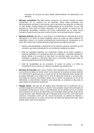 Informe Big Data en salud digital 55
empresas de servicios de salud digital (desarrolladores de aplicaciones, por
ejemplo).
 Barreras normativas: Big Data precisa almacenar una enorme cantidad de datos
procedentes, en su mayoría, de los pacientes. Estos datos personales son
extremadamente sensibles y será preciso que la normativa que garantice los derechos
en este ámbito consiga asegurar la confidencialidad de la información sin que ello
suponga un freno para su propio desarrollo. En este sentido, la mayoría de los
profesionales consultados muestran una cierta insatisfacción con el actual marco
normativo, hasta el punto que para muchos de ellos, es la principal barrera a superar.
 Barreras técnicas: Big Data, a nivel técnico, se fundamenta en sistemas de archivos
distribuidos y en bases de datos escalables sobre las cuales se aplica software de
tratamiento masivo y se utilizan profundamente herramientas de computación en la
nube. Pero existen aún variadas barreras de tipo técnico que deben superarse:
 Falta de interoperabilidad e integración de los distintos sistemas, sobretodo de tipo
semántico que acaba redundando en una insuficiente calidad de los datos.
 Falta de usabilidad específica con insuficiente calidad de los datos recogidos y
sistemas diseñados a la recogida de datos de complicada o imposible explotación.
Quizás debido a la juventud de Big Data, los sistemas están, por ahora, más
orientados a registrar y almacenar datos que a suministrar información capaz de
servir de soporte para la toma de decisiones.
 Falta de escalabilidad de los proyectos: el exceso de pilotos y la falta de
consolidación de los mismos en sistemas completos que puedan servir.
 Barreras de mercado: aquí, quizá, el factor más importante sea el humano, es decir,
los científicos de datos. Es crucial contar con la presencia de analistas de datos expertos
en el ámbito de la salud para que, a través del uso de tecnologías Big Data, puedan dar
el soporte adecuado a los médicos en la toma de decisiones relativas a sus pacientes.
Casi todos los expertos consultados indican que el número de personas con el set de
habilidades y conocimientos necesarios para desarrollar su actividad en Big Data en
salud puede ser claramente insuficiente.
 Riesgos éticos: más allá de los riesgos éticos derivados de los problemas con la
confidencialidad de la información, se apuntan otros posibles riesgos éticos derivados de
la aplicación de Big Data en salud y, concretamente, de los cambios que en el mercado
de la prestación de servicios de salud esta nueva tecnología puede acarrear. Este tipo de
nuevas barreras viene definido tanto por el desigual acceso a las TIC, sobre todo entre
colectivos vulnerables, como por las nuevas situaciones de pérdida de libertad y
autonomía producida por el mayor control que los diferentes agentes del sector salud
pueden ejercer sobre los ciudadanos.
 