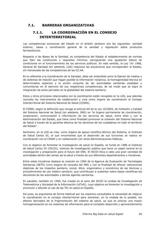 Informe Big Data en salud digital 56
7.1. BARRERAS ORGANIZATIVAS
7.1.1. LA COORDINACIÓN EN EL CONSEJO
INTERTERRITORIAL
Las competencias exclusivas del Estado en el ámbito sanitario son las siguientes: sanidad
exterior; bases y coordinación general de la sanidad y legislación sobre productos
farmacéuticos.
Respecto a las Bases de la Sanidad, es competencia del Estado el establecimiento de normas
que fijen las condiciones y requisitos mínimos, persiguiendo una igualación básica de
condiciones en el funcionamiento de los servicios públicos. En este sentido, la Ley 14/ 1986,
General de Sanidad (en adelante, LGS) relaciona las actuaciones que corresponden al Estado,
sin menoscabo de las competencias de las CC.AA.
En lo referente a la Coordinación de la Sanidad, debe ser entendida como la fijación de medios y
de sistemas de relación que hagan posible la información recíproca, la homogeneidad técnica en
determinados aspectos y la acción conjunta de las autoridades sanitarias estatales y
comunitarias en el ejercicio de sus respectivas competencias, de tal modo que se logre la
integración de actos parciales en la globalidad del sistema sanitario.
Estos y otros principios relacionados con la coordinación están recogidos en la LGS, que además
concreta los instrumentos de colaboración y crea como órgano de coordinación el Consejo
Interterritorial del Sistema Nacional de Salud (CISNS).
El CISNS, según la definición que recoge el artículo 69 de la Ley 16/2003, de Cohesión y Calidad
del Sistema Nacional de Salud (en adelante, SNS) es "el órgano permanente de coordinación,
cooperación, comunicación e información de los servicios de salud, entre ellos y con la
Administración del Estado, que tiene como finalidad promover la cohesión del Sistema Nacional
de Salud a través de la garantía efectiva de los derechos de los ciudadanos en todo el territorio
del Estado".
Asimismo, en la LGS se crea, como órgano de apoyo científico-técnico del Sistema, el Instituto
de Salud Carlos III, al que encomienda que el desarrollo de sus funciones se realice en
coordinación con el CISNS y en colaboración con otras Administraciones Públicas.
Con el objetivo de fomentar la investigación de salud en España, se fundó en 1986 el Instituto
de Salud Carlos III (ISCIII), instituto de investigación público que tiene un papel central en la
investigación y preparación para el futuro del SNS. El ISCIII lleva a cabo una gran variedad de
actividades dentro del campo de la salud a través de sus diferentes departamentos e iniciativas.
Entre estas iniciativas destaca la creación en 1994 de la Agencia de Evaluación de Tecnologías
Sanitarias (AETS) como órgano de consulta del SNS y con la finalidad de ofrecer valoraciones
objetivas de los impactos sanitario, social, ético, organizativo y económico de las técnicas y
procedimientos de uso médico sanitario, que contribuyan a sustentar sobre bases científicas las
decisiones de las autoridades y demás agentes sanitarios.
En paralelo, también en 1994, fue creada en el seno del ISCIII la Unidad de Investigación de
Telemedicina y Sociedad de la Información (UITeS), cuyo objetivo es fomentar la investigación y
promover y difundir el uso de las TIC en salud en España.
Así pues, se argumenta de forma habitual por los expertos consultados la necesidad de mejorar
la coordinación en el consejo interterritorial para solventar, en la medida de lo posible, los
efectos derivados de la fragmentación del sistema de salud, ya que es preciso una mayor
homogeneización en los sistemas de información para el completo desarrollo y aprovechamiento
 