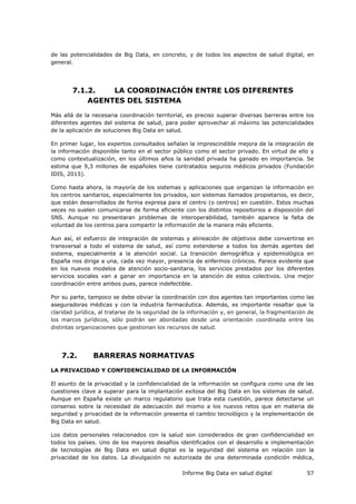 Informe Big Data en salud digital 57
de las potencialidades de Big Data, en concreto, y de todos los aspectos de salud digital, en
general.
7.1.2. LA COORDINACIÓN ENTRE LOS DIFERENTES
AGENTES DEL SISTEMA
Más allá de la necesaria coordinación territorial, es preciso superar diversas barreras entre los
diferentes agentes del sistema de salud, para poder aprovechar al máximo las potencialidades
de la aplicación de soluciones Big Data en salud.
En primer lugar, los expertos consultados señalan la imprescindible mejora de la integración de
la información disponible tanto en el sector público como el sector privado. En virtud de ello y
como contextualización, en los últimos años la sanidad privada ha ganado en importancia. Se
estima que 9,3 millones de españoles tiene contratados seguros médicos privados (Fundación
IDIS, 2015).
Como hasta ahora, la mayoría de los sistemas y aplicaciones que organizan la información en
los centros sanitarios, especialmente los privados, son sistemas llamados propietarios, es decir,
que están desarrollados de forma expresa para el centro (o centros) en cuestión. Estos muchas
veces no suelen comunicarse de forma eficiente con los distintos repositorios a disposición del
SNS. Aunque no presentaran problemas de interoperabilidad, también aparece la falta de
voluntad de los centros para compartir la información de la manera más eficiente.
Aun así, el esfuerzo de integración de sistemas y alineación de objetivos debe convertirse en
transversal a todo el sistema de salud, así como extenderse a todos los demás agentes del
sistema, especialmente a la atención social. La transición demográfica y epidemiológica en
España nos dirige a una, cada vez mayor, presencia de enfermos crónicos. Parece evidente que
en los nuevos modelos de atención socio-sanitaria, los servicios prestados por los diferentes
servicios sociales van a ganar en importancia en la atención de estos colectivos. Una mejor
coordinación entre ambos pues, parece indefectible.
Por su parte, tampoco se debe obviar la coordinación con dos agentes tan importantes como las
aseguradoras médicas y con la industria farmacéutica. Además, es importante resaltar que la
claridad jurídica, al tratarse de la seguridad de la información y, en general, la fragmentación de
los marcos jurídicos, sólo podrán ser abordadas desde una orientación coordinada entre las
distintas organizaciones que gestionan los recursos de salud.
7.2. BARRERAS NORMATIVAS
LA PRIVACIDAD Y CONFIDENCIALIDAD DE LA INFORMACIÓN
El asunto de la privacidad y la confidencialidad de la información se configura como una de las
cuestiones clave a superar para la implantación exitosa del Big Data en los sistemas de salud.
Aunque en España existe un marco regulatorio que trata esta cuestión, parece detectarse un
consenso sobre la necesidad de adecuación del mismo a los nuevos retos que en materia de
seguridad y privacidad de la información presenta el cambio tecnológico y la implementación de
Big Data en salud.
Los datos personales relacionados con la salud son considerados de gran confidencialidad en
todos los países. Uno de los mayores desafíos identificados con el desarrollo e implementación
de tecnologías de Big Data en salud digital es la seguridad del sistema en relación con la
privacidad de los datos. La divulgación no autorizada de una determinada condición médica,
 