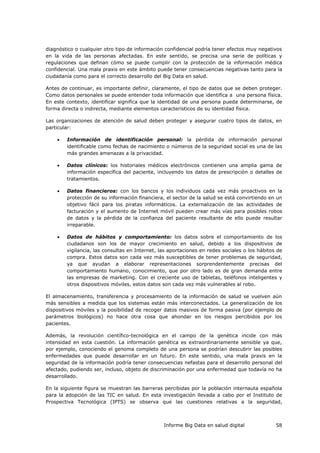Informe Big Data en salud digital 58
diagnóstico o cualquier otro tipo de información confidencial podría tener efectos muy negativos
en la vida de las personas afectadas. En este sentido, se precisa una serie de políticas y
regulaciones que definan cómo se puede cumplir con la protección de la información médica
confidencial. Una mala praxis en este ámbito puede tener consecuencias negativas tanto para la
ciudadanía como para el correcto desarrollo del Big Data en salud.
Antes de continuar, es importante definir, claramente, el tipo de datos que se deben proteger.
Como datos personales se puede entender toda información que identifica a una persona física.
En este contexto, identificar significa que la identidad de una persona pueda determinarse, de
forma directa o indirecta, mediante elementos característicos de su identidad física.
Las organizaciones de atención de salud deben proteger y asegurar cuatro tipos de datos, en
particular:
 Información de identificación personal: la pérdida de información personal
identificable como fechas de nacimiento o números de la seguridad social es una de las
más grandes amenazas a la privacidad.
 Datos clínicos: los historiales médicos electrónicos contienen una amplia gama de
información específica del paciente, incluyendo los datos de prescripción o detalles de
tratamientos.
 Datos financieros: con los bancos y los individuos cada vez más proactivos en la
protección de su información financiera, el sector de la salud se está convirtiendo en un
objetivo fácil para los piratas informáticos. La externalización de las actividades de
facturación y el aumento de Internet móvil pueden crear más vías para posibles robos
de datos y la pérdida de la confianza del paciente resultante de ello puede resultar
irreparable.
 Datos de hábitos y comportamiento: los datos sobre el comportamiento de los
ciudadanos son los de mayor crecimiento en salud, debido a los dispositivos de
vigilancia, las consultas en Internet, las aportaciones en redes sociales o los hábitos de
compra. Estos datos son cada vez más susceptibles de tener problemas de seguridad,
ya que ayudan a elaborar representaciones sorprendentemente precisas del
comportamiento humano, conocimiento, que por otro lado es de gran demanda entre
las empresas de marketing. Con el creciente uso de tabletas, teléfonos inteligentes y
otros dispositivos móviles, estos datos son cada vez más vulnerables al robo.
El almacenamiento, transferencia y procesamiento de la información de salud se vuelven aún
más sensibles a medida que los sistemas están más interconectados. La generalización de los
dispositivos móviles y la posibilidad de recoger datos masivos de forma pasiva (por ejemplo de
parámetros biológicos) no hace otra cosa que ahondar en los riesgos percibidos por los
pacientes.
Además, la revolución científico-tecnológica en el campo de la genética incide con más
intensidad en esta cuestión. La información genética es extraordinariamente sensible ya que,
por ejemplo, conociendo el genoma completo de una persona se podrían descubrir las posibles
enfermedades que puede desarrollar en un futuro. En este sentido, una mala praxis en la
seguridad de la información podría tener consecuencias nefastas para el desarrollo personal del
afectado, pudiendo ser, incluso, objeto de discriminación por una enfermedad que todavía no ha
desarrollado.
En la siguiente figura se muestran las barreras percibidas por la población internauta española
para la adopción de las TIC en salud. En esta investigación llevada a cabo por el Instituto de
Prospectiva Tecnológica (IPTS) se observa que las cuestiones relativas a la seguridad,
 