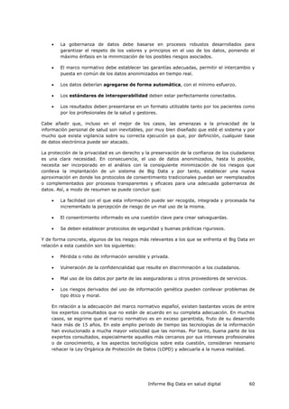 Informe Big Data en salud digital 60
 La gobernanza de datos debe basarse en procesos robustos desarrollados para
garantizar el respeto de los valores y principios en el uso de los datos, poniendo el
máximo énfasis en la minimización de los posibles riesgos asociados.
 El marco normativo debe establecer las garantías adecuadas, permitir el intercambio y
puesta en común de los datos anonimizados en tiempo real.
 Los datos deberían agregarse de forma automática, con el mínimo esfuerzo.
 Los estándares de interoperabilidad deben estar perfectamente conectados.
 Los resultados deben presentarse en un formato utilizable tanto por los pacientes como
por los profesionales de la salud y gestores.
Cabe añadir que, incluso en el mejor de los casos, las amenazas a la privacidad de la
información personal de salud son inevitables, por muy bien diseñado que esté el sistema y por
mucho que exista vigilancia sobre su correcta ejecución ya que, por definición, cualquier base
de datos electrónica puede ser atacado.
La protección de la privacidad es un derecho y la preservación de la confianza de los ciudadanos
es una clara necesidad. En consecuencia, el uso de datos anonimizados, hasta lo posible,
necesita ser incorporado en el análisis con la consiguiente minimización de los riesgos que
conlleva la implantación de un sistema de Big Data y por tanto, establecer una nueva
aproximación en donde los protocolos de consentimiento tradicionales puedan ser reemplazados
o complementados por procesos transparentes y eficaces para una adecuada gobernanza de
datos. Así, a modo de resumen se puede concluir que:
 La facilidad con el que esta información puede ser recogida, integrada y procesada ha
incrementado la percepción de riesgo de un mal uso de la misma.
 El consentimiento informado es una cuestión clave para crear salvaguardas.
 Se deben establecer protocolos de seguridad y buenas prácticas rigurosos.
Y de forma concreta, algunos de los riesgos más relevantes a los que se enfrenta el Big Data en
relación a esta cuestión son los siguientes:
 Pérdida o robo de información sensible y privada.
 Vulneración de la confidencialidad que resulte en discriminación a los ciudadanos.
 Mal uso de los datos por parte de las aseguradoras u otros proveedores de servicios.
 Los riesgos derivados del uso de información genética pueden conllevar problemas de
tipo ético y moral.
En relación a la adecuación del marco normativo español, existen bastantes voces de entre
los expertos consultados que no están de acuerdo en su completa adecuación. En muchos
casos, se esgrime que el marco normativo es en exceso garantista, fruto de su desarrollo
hace más de 15 años. En este amplio periodo de tiempo las tecnologías de la información
han evolucionado a mucha mayor velocidad que las normas. Por tanto, buena parte de los
expertos consultados, especialmente aquellos más cercanos por sus intereses profesionales
o de conocimiento, a los aspectos tecnológicos sobre esta cuestión, consideran necesario
rehacer la Ley Orgánica de Protección de Datos (LOPD) y adecuarla a la nueva realidad.
 