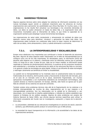 Informe Big Data en salud digital 61
7.3. BARRERAS TÉCNICAS
Algunos aspectos técnicos sobre cómo adaptar los sistemas de información existentes con las
nuevas tecnologías siguen siendo un obstáculo importante para los esfuerzos de muchas
organizaciones para aprovechar las posibilidades que ofrece Big Data. En muchos casos, a las
organizaciones no les resulta fácil actualizar sus tecnologías a las crecientes demandas de
datos. Los datos se suelen almacenar en bases de datos SQL y la organización tiene sólo
mecanismos incompletos para el intercambio de datos, lo que limita la capacidad de la
organización sanitaria para desplegar nuevas herramientas tecnológicas.
Las organizaciones de salud están recolectando y almacenando tal cantidad de datos que
aparecen nuevos retos para identificar, introducir y aprovechar los datos más útiles. Las
organizaciones están luchando con cuestiones tales como la mejor manera de determinar el
valor de sus datos, cómo almacenarlos y cómo y cuándo eliminarlos o archivarlos.
7.3.1. LA INTEROPERABILIDAD Y ESCALABILIDAD
Existen otros obstáculos muy importantes que contribuyen a limitar el desarrollo de soluciones
Big Data. Algunos de estos aspectos están relacionados con la falta de interoperabilidad que se
configura como uno de los más importantes. En demasiados casos, la información clínica del
paciente está dispersa en el sistema y distribuida entre los diferentes centros que el paciente
visita a lo largo de su vida. A pesar de que, cada vez en mayor medida, la información queda
registrada en sistemas de almacenamiento electrónico, la ausencia de los protocolos necesarios
para estandarizar y normalizar las definiciones de datos en las soluciones Big Data en concreto,
y en general a todas las tecnologías de salud digital, limitan el uso eficiente de estas tecnologías
y restringen claramente sus beneficios al limitar su escalabilidad.
La cuestión de la interoperabilidad se ha mostrado clave en prácticamente todos los sectores
tradicionales de la industria, disminuyendo costes y favoreciendo el desarrollo del mercado, pero
en el caso de un mercado como el de la salud, claramente fragmentado, con muchas
aplicaciones incompatibles y con insuficientes estándares de normalización terminológica, esta
cuestión alcanza su máxima expresión. En Europa, además, este hecho se agrava por la gran
falta de cohesión de los sistemas de salud del continente.
También existen otros problemas técnicos más allá de la fragmentación de los sistemas o la
limitada interoperabilidad de muchos de ellos, especialmente por lo que respecta a la
interoperabilidad semántica. Son los relacionados con la calidad de la información y, por
descontado, con el desarrollo en diseños epidemiológicos y métodos de análisis estadístico que
mejoren la fortaleza de los análisis causales. Algunos de estos problemas son propios del
Sistema Nacional de Salud (SNS), que afronta algunas barreras específicas para utilizar la
información procedente del mundo real en investigación, evaluación y mejora de la atención.
Entre ellas:
 La precariedad y debilidad de sus estructuras investigadoras en servicios de salud y atención
sanitaria, que difícilmente podrán producir el conocimiento que el SNS precisa.
 La necesidad de mayor transparencia en la información y de accesibilidad a los datos de las
organizaciones sanitarias.
 