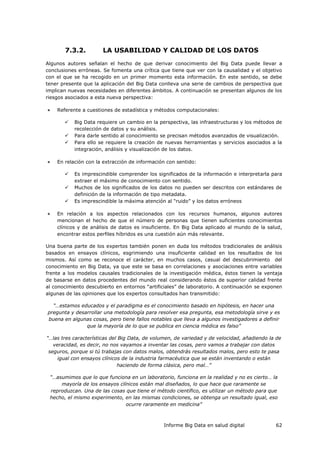 Informe Big Data en salud digital 62
7.3.2. LA USABILIDAD Y CALIDAD DE LOS DATOS
Algunos autores señalan el hecho de que derivar conocimiento del Big Data puede llevar a
conclusiones erróneas. Se fomenta una crítica que tiene que ver con la causalidad y el objetivo
con el que se ha recogido en un primer momento esta información. En este sentido, se debe
tener presente que la aplicación del Big Data conlleva una serie de cambios de perspectiva que
implican nuevas necesidades en diferentes ámbitos. A continuación se presentan algunos de los
riesgos asociados a esta nueva perspectiva:
 Referente a cuestiones de estadística y métodos computacionales:
 Big Data requiere un cambio en la perspectiva, las infraestructuras y los métodos de
recolección de datos y su análisis.
 Para darle sentido al conocimiento se precisan métodos avanzados de visualización.
 Para ello se requiere la creación de nuevas herramientas y servicios asociados a la
integración, análisis y visualización de los datos.
 En relación con la extracción de información con sentido:
 Es imprescindible comprender los significados de la información e interpretarla para
extraer el máximo de conocimiento con sentido.
 Muchos de los significados de los datos no pueden ser descritos con estándares de
definición de la información de tipo metadata.
 Es imprescindible la máxima atención al “ruido” y los datos erróneos
 En relación a los aspectos relacionados con los recursos humanos, algunos autores
mencionan el hecho de que el número de personas que tienen suficientes conocimientos
clínicos y de análisis de datos es insuficiente. En Big Data aplicado al mundo de la salud,
encontrar estos perfiles híbridos es una cuestión aún más relevante.
Una buena parte de los expertos también ponen en duda los métodos tradicionales de análisis
basados en ensayos clínicos, esgrimiendo una insuficiente calidad en los resultados de los
mismos. Así como se reconoce el carácter, en muchos casos, casual del descubrimiento del
conocimiento en Big Data, ya que este se basa en correlaciones y asociaciones entre variables
frente a los modelos causales tradicionales de la investigación médica, éstos tienen la ventaja
de basarse en datos procedentes del mundo real considerando éstos de superior calidad frente
al conocimiento descubierto en entornos “artificiales” de laboratorio. A continuación se exponen
algunas de las opiniones que los expertos consultados han transmitido:
“…estamos educados y el paradigma es el conocimiento basado en hipótesis, en hacer una
pregunta y desarrollar una metodología para resolver esa pregunta, esa metodología sirve y es
buena en algunas cosas, pero tiene fallos notables que lleva a algunos investigadores a definir
que la mayoría de lo que se publica en ciencia médica es falso”
“…las tres características del Big Data, de volumen, de variedad y de velocidad, añadiendo la de
veracidad, es decir, no nos vayamos a inventar las cosas, pero vamos a trabajar con datos
seguros, porque si tú trabajas con datos malos, obtendrás resultados malos, pero esto te pasa
igual con ensayos clínicos de la industria farmacéutica que se están inventando o están
haciendo de forma clásica, pero mal…”
“…asumimos que lo que funciona en un laboratorio, funciona en la realidad y no es cierto… la
mayoría de los ensayos clínicos están mal diseñados, lo que hace que raramente se
reproduzcan. Una de las cosas que tiene el método científico, es utilizar un método para que
hecho, el mismo experimento, en las mismas condiciones, se obtenga un resultado igual, eso
ocurre raramente en medicina”
 