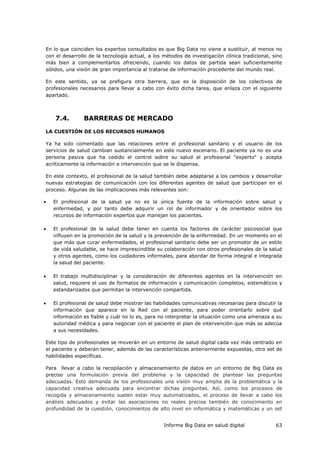 Informe Big Data en salud digital 63
En lo que coinciden los expertos consultados es que Big Data no viene a sustituir, al menos no
con el desarrollo de la tecnología actual, a los métodos de investigación clínica tradicional, sino
más bien a complementarlos ofreciendo, cuando los datos de partida sean suficientemente
sólidos, una visión de gran importancia al tratarse de información procedente del mundo real.
En este sentido, ya se prefigura otra barrera, que es la disposición de los colectivos de
profesionales necesarios para llevar a cabo con éxito dicha tarea, que enlaza con el siguiente
apartado.
7.4. BARRERAS DE MERCADO
LA CUESTIÓN DE LOS RECURSOS HUMANOS
Ya ha sido comentado que las relaciones entre el profesional sanitario y el usuario de los
servicios de salud cambian sustancialmente en este nuevo escenario. El paciente ya no es una
persona pasiva que ha cedido el control sobre su salud al profesional "experto" y acepta
acríticamente la información e intervención que se le dispensa.
En este contexto, el profesional de la salud también debe adaptarse a los cambios y desarrollar
nuevas estrategias de comunicación con los diferentes agentes de salud que participan en el
proceso. Algunas de las implicaciones más relevantes son:
 El profesional de la salud ya no es la única fuente de la información sobre salud y
enfermedad, y por tanto debe adquirir un rol de informador y de orientador sobre los
recursos de información expertos que manejan los pacientes.
 El profesional de la salud debe tener en cuenta los factores de carácter psicosocial que
influyen en la promoción de la salud y la prevención de la enfermedad. En un momento en el
que más que curar enfermedades, el profesional sanitario debe ser un promotor de un estilo
de vida saludable, se hace imprescindible su colaboración con otros profesionales de la salud
y otros agentes, como los cuidadores informales, para abordar de forma integral e integrada
la salud del paciente.
 El trabajo multidisciplinar y la consideración de diferentes agentes en la intervención en
salud, requiere el uso de formatos de información y comunicación completos, sistemáticos y
estandarizados que permitan la intervención compartida.
 El profesional de salud debe mostrar las habilidades comunicativas necesarias para discutir la
información que aparece en la Red con el paciente, para poder orientarlo sobre qué
información es fiable y cuál no lo es, para no interpretar la situación como una amenaza a su
autoridad médica y para negociar con el paciente el plan de intervención que más se adecúa
a sus necesidades.
Este tipo de profesionales se moverán en un entorno de salud digital cada vez más centrado en
el paciente y deberán tener, además de las características anteriormente expuestas, otro set de
habilidades específicas.
Para llevar a cabo la recopilación y almacenamiento de datos en un entorno de Big Data es
preciso una formulación previa del problema y la capacidad de plantear las preguntas
adecuadas. Esto demanda de los profesionales una visión muy amplia de la problemática y la
capacidad creativa adecuada para encontrar dichas preguntas. Así, como los procesos de
recogida y almacenamiento suelen estar muy automatizados, el proceso de llevar a cabo los
análisis adecuados y evitar las asociaciones no reales precisa también de conocimiento en
profundidad de la cuestión, conocimientos de alto nivel en informática y matemáticas y un set
 