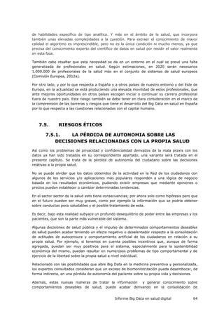Informe Big Data en salud digital 64
de habilidades específico de tipo analítico. Y más en el ámbito de la salud, que incorpora
también unas elevadas complejidades a la cuestión. Para extraer el conocimiento de mayor
calidad el algoritmo es imprescindible, pero no es la única condición ni mucho menos, ya que
precisa del conocimiento experto del científico de datos en salud por residir el valor realmente
en esta fase.
También cabe resaltar que esta necesidad se da en un entorno en el cual se prevé una falta
generalizada de profesionales en salud. Según estimaciones, en 2020 serán necesarios
1.000.000 de profesionales de la salud más en el conjunto de sistemas de salud europeos
(Comisión Europea, 2012a).
Por otro lado, y por lo que respecta a España y a otros países de nuestro entorno y del Este de
Europa, en la actualidad se está produciendo una elevada movilidad de estos profesionales, que
ante mejores oportunidades en otros países escogen iniciar o continuar su carrera profesional
fuera de nuestro país. Este riesgo también se debe tener en clara consideración en el marco de
la comprensión de las barreras y riesgos que tiene el desarrollo del Big Data en salud en España
por lo que respecta a las cuestiones relacionadas con el capital humano.
7.5. RIESGOS ÉTICOS
7.5.1. LA PÉRDIDA DE AUTONOMIA SOBRE LAS
DECISIONES RELACIONADAS CON LA PROPIA SALUD
Así como los problemas de privacidad y confidencialidad derivados de la mala praxis con los
datos ya han sido tratados en su correspondiente apartado, una variante será tratada en el
presente capítulo. Se trata de la pérdida de autonomía del ciudadano sobre las decisiones
relativas a la propia salud.
No se puede olvidar que los datos obtenidos de la actividad en la Red de los ciudadanos con
algunos de los servicios y/o aplicaciones más populares responden a una lógica de negocio
basada en los resultados económicos, pudiendo existir empresas que mediante opiniones o
precios puedan establecer o cambiar determinadas tendencias.
En el sector sector de la salud esto tiene consecuencias; por ahora solo como hipótesis pero que
en el futuro pueden ser muy graves, como por ejemplo la información que se podría obtener
sobre conductas poco saludables y el posible tratamiento de esta.
Es decir, bajo esta realidad subyace un profundo desequilibrio de poder entre las empresas y los
pacientes, que son la parte más vulnerable del sistema.
Algunas decisiones de salud pública y el impulso de determinados comportamientos deseables
de salud pueden acabar teniendo un efecto negativo o desalentador respecto a la consolidación
de actitudes de autocensura y comportamiento artificial de los ciudadanos en relación a su
propia salud. Por ejemplo, si tenemos en cuenta posibles incentivos que, aunque de forma
agregada, puedan ser muy positivos para el sistema, especialmente para la sostenibilidad
económica del mismo, puedan resultar en numerosos problemas de tipo comportamental y de
ejercicio de la libertad sobre la propia salud a nivel individual.
Relacionado con las posibilidades que abre Big Data en la medicina preventiva y personalizada,
los expertos consultados consideran que un exceso de biomonitorización pueda desembocar, de
forma indirecta, en una pérdida de autonomía del paciente sobre su propia vida y decisiones.
Además, estas nuevas maneras de tratar la información y generar conocimiento sobre
comportamientos deseables de salud, puede acabar derivando en la consolidación de
 