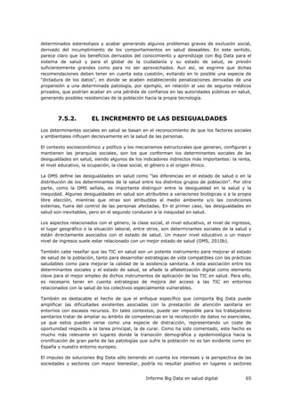 Informe Big Data en salud digital 65
determinados estereotipos y acabar generando algunos problemas graves de exclusión social,
derivado del incumplimiento de los comportamientos en salud deseables. En este sentido,
parece claro que los beneficios derivados del conocimiento y aprendizaje con Big Data para el
sistema de salud y para el global de la ciudadanía y su estado de salud, se prevén
suficientemente grandes como para no ser aprovechados. Aun así, se esgrime que dichas
recomendaciones deben tener en cuenta esta cuestión, evitando en lo posible una especie de
“dictadura de los datos”, en donde se acaben estableciendo penalizaciones derivadas de una
propensión a una determinada patología, por ejemplo, en relación al uso de seguros médicos
privados, que podrían acabar en una pérdida de confianza en las autoridades públicas en salud,
generando posibles resistencias de la población hacia la propia tecnología.
7.5.2. EL INCREMENTO DE LAS DESIGUALDADES
Los determinantes sociales en salud se basan en el reconocimiento de que los factores sociales
y ambientales influyen decisivamente en la salud de las personas.
El contexto socioeconómico y político y los mecanismos estructurales que generan, configuran y
mantienen las jerarquías sociales, son los que conforman los determinantes sociales de las
desigualdades en salud, siendo algunos de los indicadores indirectos más importantes: la renta,
el nivel educativo, la ocupación, la clase social, el género o el origen étnico.
La OMS define las desigualdades en salud como “las diferencias en el estado de salud o en la
distribución de los determinantes de la salud entre los distintos grupos de población”. Por otra
parte, como la OMS señala, es importante distinguir entre la desigualdad en la salud y la
inequidad. Algunas desigualdades en salud son atribuibles a variaciones biológicas o a la propia
libre elección, mientras que otras son atribuibles al medio ambiente y/o las condiciones
externas, fuera del control de las personas afectadas. En el primer caso, las desigualdades en
salud son inevitables, pero en el segundo conducen a la inequidad en salud.
Los aspectos relacionados con el género, la clase social, el nivel educativo, el nivel de ingresos,
el lugar geográfico o la situación laboral, entre otros, son determinantes sociales de la salud y
están directamente asociados con el estado de salud. Un mayor nivel educativo o un mayor
nivel de ingresos suele estar relacionado con un mejor estado de salud (OMS, 2010b).
También cabe reseñar que las TIC en salud son un potente instrumento para mejorar el estado
de salud de la población, tanto para desarrollar estrategias de vida compatibles con las prácticas
saludables como para mejorar la calidad de la asistencia sanitaria. A esta asociación entre los
determinantes sociales y el estado de salud, se añade la alfabetización digital como elemento
clave para el mejor empleo de dichos instrumentos de aplicación de las TIC en salud. Para ello,
es necesario tener en cuenta estrategias de mejora del acceso a las TIC en entornos
relacionados con la salud de los colectivos especialmente vulnerables.
También es destacable el hecho de que el enfoque específico que comporta Big Data puede
amplificar las dificultades existentes asociadas con la prestación de atención sanitaria en
entornos con escasos recursos. En tales contextos, puede ser imposible para los trabajadores
sanitarios tratar de ampliar su ámbito de competencias en la recolección de datos no esenciales,
ya que estos pueden verse como una especie de distracción, representando un coste de
oportunidad respecto a la tarea principal, la de curar. Como ha sido comentado, este hecho es
mucho más relevante en lugares donde la transición demográfica y epidemiológica hacia la
cronificación de gran parte de las patologías que sufre la población no es tan evidente como en
España y nuestro entorno europeo.
El impulso de soluciones Big Data sólo teniendo en cuenta los intereses y la perspectiva de las
sociedades y sectores con mayor bienestar, podría no resultar positivo en lugares o sectores
 