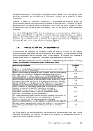 Informe Big Data en salud digital 66
sociales socioeconómicos en donde las prioridades sanitarias quizás no son las mismas, y que
presentan dificultades de asimilación de la información resultante de la aplicación de estas
tecnologías.
Además, el riesgo de filtraciones accidentales o intencionales de seguridad puede ser
particularmente alto en entornos con elevados niveles de analfabetismo y corrupción que están
experimentando una rápida transición tecnológica. En muchos de estos lugares, el marco
normativo está con frecuencia poco desarrollado y rara vez se aplica de forma totalmente
adecuada.
Aun así, la visión opuesta también se argumenta, ya que se considera que es precisamente el
nuevo paradigma ofrecido por Big Data, el elemento clave que puede hacer que, por ejemplo,
países en desarrollo puedan mejorar la prestación de servicios de salud a sus poblaciones. El
desarrollo de un modelo riguroso y eficiente de "mejores prácticas" para el despliegue de
soluciones Big Data podría ayudar a lograr todos estos objetivos.
7.6. VALORACIÓN DE LAS HIPÓTESIS
A continuación se presentan los resultados acerca del nivel de acuerdo de los expertos
consultados sobre las hipótesis de trabajo referentes a las barreras y riesgos derivados de una
futura implementación del Big Data en salud. En este sentido, la siguiente tabla muestra la
proporción de acuerdo de los expertos consultados para cada hipótesis planteada:
Tabla 2 Nivel de acuerdo de los expertos consultados a las hipótesis planteadas sobre barreras y
riesgos derivados de la implantación del Big data en salud digital
Hipótesis planteadas Acuerdo
(%)
El grado de coordinación entre la información proveniente de la salud
pública y la privada es insuficiente.
83,3
Existirá un problema de falta de recursos humanos especializados capaces
de trabajar con aplicaciones Big Data una vez éstas se generalicen.
83,3
Aún deben superarse muchos problemas de interoperabilidad de datos,
especialmente por lo que respecta a la interoperabilidad semántica.
83,3
El mal uso de la información de los ciudadanos puede provocar un fuerte
rechazo en la sociedad que frene el desarrollo de las soluciones Big data.
75,0
La información proveniente de sistemas Big data no tiene el mismo rigor
científico que la derivada de la aplicación de test clínicos controlados.
66,7
La no causalidad de los modelos puede llevar a conclusiones erróneas
debido a la presencia de variables espurias no detectadas.
66,7
Aparición de nuevos riesgos de la información disponible de los
ciudadanos, información perdida o robada, preeminencia de los
indicadores biológicos por encima del bienestar…
66,7
Un exceso de biomonitorización puede acabar provocando una pérdida de
autonomía de los ciudadanos sobre sus propias vidas y decisiones.
58,3
El marco normativo que rige las cuestiones de privacidad y
confidencialidad en España es adecuado para la implantación del Big Data.
50,0
Big data acabará favoreciendo a aquellos que están más interconectados
digitalmente, aumentando las desigualdades aumentando la ‘brecha
digital’.
16,7
De forma general, las diferentes barreras a la implantación del Big Data en salud y los riesgos
asociados planteadas a los expertos, no muestran un consenso tan generalizado como en el
caso de los beneficios y oportunidades.
 