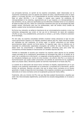 Informe Big Data en salud digital 67
Las principales barreras, en opinión de los expertos consultados, están relacionadas con la
insuficiente coordinación entre los agentes del sistema de salud, específicamente entre la salud
pública y la privada (83,3%); en la disponibilidad de recursos humanos especializados en Big
Data en salud (83,3%); y en el trabajo a realizar para superar los problemas de
interoperabilidad en los sistemas, especialmente por lo que respecta a la interoperabilidad de
tipo semántico, eso es, sobre los significados que las diferentes entidades tienen en los sistemas
de bases de datos (83,3%). Éstas son condiciones necesarias para que las tecnologías Big Data
puedan extraer información para que los profesionales, sean del ámbito clínico ámbito de
gestión, puedan tomar las decisiones adecuadas.
De forma muy relevante, se señala la importancia de ser extremadamente prudente e incluir las
suficientes salvaguardas que eviten el mal uso de la información de salud del ciudadano
(75,0%) ya que, muy probablemente, provocaría su rechazo y, por tanto, limitaría la extensión
de la tecnología.
Por otro lado, los expertos consultados también muestran ciertas reticencias al rigor de esta
nueva aproximación respecto a los métodos científicos clásicos (66,7%). Estas reticencias deben
ser matizadas por dos cuestiones. En primer lugar, la opinión mayoritaria es que ambas
aproximaciones deben coexistir de forma óptima. En segundo lugar, esto se relaciona con la
necesidad de profesionales capacitados encargados del análisis de esta información. Éstos
deben tener los conocimientos y habilidades específicas suficientes como para evitar las
conclusiones erróneas basadas en asociaciones con variables espurias (66,7%).
También es destacable el acuerdo que muestran los expertos sobre algunos de los posibles
riesgos derivados de la implantación generalizada de tecnologías Big Data en el ámbito de la
salud. Así, la pérdida de la información, un exagerado screening genético o la preeminencia de
los indicadores biológicos por encima de otros sociales o de entorno (66,7%) o un exceso de
biomonitorización que pueda acabar provocando una pérdida de autonomía de los ciudadanos
sobre sus propias vidas y decisiones pueden ser barreras importantes en el fututo (66,7%).
La cuestión de la adecuación del actual marco normativo en España, especialmente por lo que
respecta a las cuestiones relacionadas con la protección y privacidad de la información, genera
división de opiniones. Mientras una parte cree que el actual marco normativo es en exceso
garantista e impide el desarrollo de la tecnología, otros expertos consideran que el problema no
está tanto en el marco normativo como en la aplicación juiciosa del mismo (50%).
Finalmente, sólo una minoría (16,7%) cree que Big Data acabará favoreciendo a aquellos que
están más interconectados digitalmente, aumentando las actuales desigualdades en el acceso a
la salud.
 