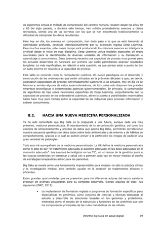 Informe Big Data en salud digital 69
de algoritmos simula el método de comprensión del cerebro humano. Existen desde los años 50
y 60 del siglo pasado, y durante este tiempo, han sufrido prometedores avances y claros
retrocesos, siendo una de las barreras con las que se han encontrado tradicionalmente la
dificultad de interpretar los datos resultantes.
Pero hoy en día, los avances en computación, han dado paso a lo que se está llamando el
aprendizaje profundo, conocido internacionalmente por su expresión inglesa Deep Learning.
Para muchos expertos, este nuevo campo está produciendo los mayores avances en inteligencia
artificial desde el inicio de esta disciplina. Deep Learning utiliza modelos especiales de redes
neuronales para la identificación de diversas unidades de información y su translación a
aprendizaje y conocimiento. Deep Learning necesita una capacidad de proceso muy grande pero
los actuales desarrollos en hardware por primera vez están permitiendo alcanzar resultados
tangibles. Lo más significativo, en relación a esta cuestión, es que parece estar a punto de dar
un salto enorme en relación a la capacidad de proceso.
Este salto es conocido como la computación cuántica. Un nuevo paradigma en el desarrollo y
construcción de los ordenadores que serán utilizados en la próximas décadas y que, en teoría,
alcanzarán capacidades de proceso extremadamente superiores a las actuales. Hoy en día ya se
fabrican y venden algunos de estos superordenadores, de los cuales solo disponen las grandes
empresas tecnológicas o determinadas agencias gubernamentales. En principio, la combinación
de algoritmos de tipo redes neuronales específicas de Deep Learning, conjuntamente con la
capacidad de proceso de los ordenadores cuánticos, abren la puerta a posibilidades impensables
hasta hace muy poco tiempo sobre la capacidad de las máquinas para procesar información y
extraer conocimiento.
8.2. HACIA UNA NUEVA MEDICINA PERSONALIZADA
Ya ha sido comentado que Big Data es la respuesta a una futura, aunque cada vez más
presente, medicina personalizada. El abaratamiento de la secuenciación genética, así como los
avances de almacenamiento y proceso de datos que aporta Big Data, permitirán correlacionar
nuestra secuencia genética con otros datos sobre todo ambientales y de entorno y de hábitos de
comportamiento, gracias a lo cual se podrán prever a la perfección los riesgos de padecer una
gran variedad de patologías.
Todo esto irá acompañado de la medicina personalizada. La UE define la medicina personalizada
como el acto de dar “el tratamiento adecuado al paciente adecuado en las dosis adecuadas en el
momento adecuado”. Los avances tecnológicos en las TIC, en el campo de la genética junto a
las nuevas tendencias en bienestar y salud van a permitir cada vez en mayor medida el diseño
de estrategias terapéuticas adhoc para los pacientes.
Big Data se revela como una herramienta imprescindible para mejorar no sólo la práctica clínica
y la investigación médica, sino también ayudar en la creación de tratamientos eficaces y
eficientes.
Estas grandes oportunidades que se presentan para los diferentes actores del sector sanitario
precisan de diversas actuaciones para su completo desarrollo. Siendo algunas de ellas las
siguientes (PWC, 2013):
• La implantación de formación reglada o programas de formación específicos para
especialistas en genómica, como conjunto de ciencias y técnicas dedicadas al
estudio y desarrollo de soluciones basadas en los genomas y proteómica,
entendida como el estudio de la estructura y funciones de las proteínas que son
los componentes principales de las rutas metabólicas de las células.
 