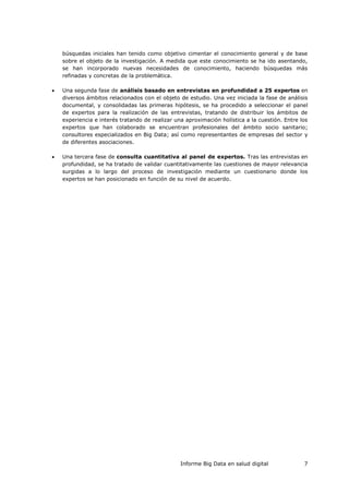 Informe Big Data en salud digital 7
búsquedas iniciales han tenido como objetivo cimentar el conocimiento general y de base
sobre el objeto de la investigación. A medida que este conocimiento se ha ido asentando,
se han incorporado nuevas necesidades de conocimiento, haciendo búsquedas más
refinadas y concretas de la problemática.
 Una segunda fase de análisis basado en entrevistas en profundidad a 25 expertos en
diversos ámbitos relacionados con el objeto de estudio. Una vez iniciada la fase de análisis
documental, y consolidadas las primeras hipótesis, se ha procedido a seleccionar el panel
de expertos para la realización de las entrevistas, tratando de distribuir los ámbitos de
experiencia e interés tratando de realizar una aproximación holística a la cuestión. Entre los
expertos que han colaborado se encuentran profesionales del ámbito socio sanitario;
consultores especializados en Big Data; así como representantes de empresas del sector y
de diferentes asociaciones.
 Una tercera fase de consulta cuantitativa al panel de expertos. Tras las entrevistas en
profundidad, se ha tratado de validar cuantitativamente las cuestiones de mayor relevancia
surgidas a lo largo del proceso de investigación mediante un cuestionario donde los
expertos se han posicionado en función de su nivel de acuerdo.
 