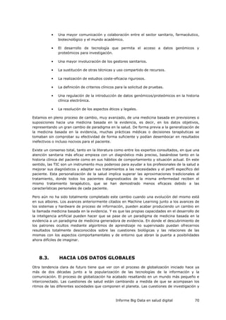 Informe Big Data en salud digital 70
• Una mayor comunicación y colaboración entre el sector sanitario, farmacéutico,
biotecnológico y el mundo académico.
• El desarrollo de tecnología que permita el acceso a datos genómicos y
proteómicos para investigación.
• Una mayor involucración de los gestores sanitarios.
• La sustitución de otras técnicas y uso compartido de recursos.
• La realización de estudios coste-eficacia rigurosos.
• La definición de criterios clínicos para la solicitud de pruebas.
• Una regulación de la introducción de datos genómicos/proteómicos en la historia
clínica electrónica.
• La resolución de los aspectos éticos y legales.
Estamos en pleno proceso de cambio, muy avanzado, de una medicina basada en previsiones o
suposiciones hacia una medicina basada en la evidencia, es decir, en los datos objetivos,
representando un gran cambio de paradigma en la salud. De forma previa a la generalización de
la medicina basada en la evidencia, muchas prácticas médicas o decisiones terapéuticas se
tomaban sin comprobar su efectividad de forma suficiente y podían desembocar en resultados
inefectivos o incluso nocivos para el paciente.
Existe un consenso total, tanto en la literatura como entre los expertos consultados, en que una
atención sanitaria más eficaz empieza con un diagnóstico más preciso, basándose tanto en la
historia clínica del paciente como en sus hábitos de comportamiento y situación actual. En este
sentido, las TIC son un instrumento muy poderoso para ayudar a los profesionales de la salud a
mejorar sus diagnósticos y adaptar sus tratamientos a las necesidades y el perfil específico del
paciente. Esta personalización de la salud implica superar las aproximaciones tradicionales al
tratamiento, donde todos los pacientes diagnosticados de la misma enfermedad reciben el
mismo tratamiento terapéutico, que se han demostrado menos eficaces debido a las
características personales de cada paciente.
Pero aún no ha sido totalmente completado este cambio cuando una evolución del mismo está
en sus albores. Los avances anteriormente citados en Machine Learning junto a los avances de
los sistemas y hardware de proceso de información, pueden acabar produciendo un cambio en
la llamada medicina basada en la evidencia. Y es que las propias capacidades en el desarrollo de
la inteligencia artificial pueden hacer que se pase de un paradigma de medicina basada en la
evidencia a un paradigma de medicina generadora de evidencia. En donde el descubrimiento de
los patrones ocultos mediante algoritmos de aprendizaje no supervisado puedan ofrecernos
resultados totalmente desconocidos sobre las cuestiones biológicas y las relaciones de las
mismas con los aspectos comportamentales y de entorno que abran la puerta a posibilidades
ahora difíciles de imaginar.
8.3. HACIA LOS DATOS GLOBALES
Otra tendencia clara de futuro tiene que ver con el proceso de globalización iniciado hace ya
más de dos décadas junto a la popularización de las tecnologías de la información y la
comunicación. El proceso de globalización ha acabado resaltando en un mundo más pequeño e
interconectado. Las cuestiones de salud están cambiando a medida de que se acompasan los
ritmos de las diferentes sociedades que componen el planeta. Las cuestiones de investigación y
 