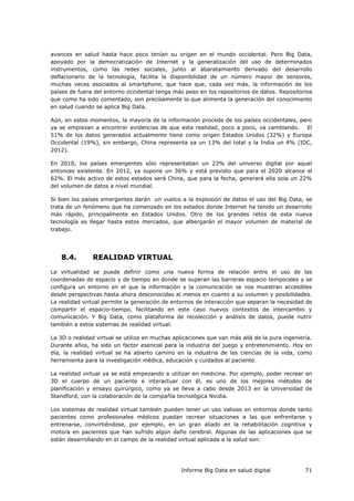 Informe Big Data en salud digital 71
avances en salud hasta hace poco tenían su origen en el mundo occidental. Pero Big Data,
apoyado por la democratización de Internet y la generalización del uso de determinados
instrumentos, como las redes sociales, junto al abaratamiento derivado del desarrollo
deflacionario de la tecnología, facilita la disponibilidad de un número mayor de sensores,
muchas veces asociados al smartphone, que hace que, cada vez más, la información de los
países de fuera del entorno occidental tenga más peso en los repositorios de datos. Repositorios
que como ha sido comentado, son precisamente lo que alimenta la generación del conocimiento
en salud cuando se aplica Big Data.
Aún, en estos momentos, la mayoría de la información procede de los países occidentales, pero
ya se empiezan a encontrar evidencias de que esta realidad, poco a poco, va cambiando. El
51% de los datos generados actualmente tiene como origen Estados Unidos (32%) y Europa
Occidental (19%), sin embargo, China representa ya un 13% del total y la India un 4% (IDC,
2012).
En 2010, los países emergentes sólo representaban un 23% del universo digital por aquel
entonces existente. En 2012, ya supone un 36% y está previsto que para el 2020 alcance el
62%. El más activo de estos estados será China, que para la fecha, generará ella sola un 22%
del volumen de datos a nivel mundial.
Si bien los países emergentes darán un vuelco a la explosión de datos el uso del Big Data, se
trata de un fenómeno que ha comenzado en los estados donde Internet ha tenido un desarrollo
más rápido, principalmente en Estados Unidos. Otro de los grandes retos de esta nueva
tecnología es llegar hasta estos mercados, que albergarán el mayor volumen de material de
trabajo.
8.4. REALIDAD VIRTUAL
La virtualidad se puede definir como una nueva forma de relación entre el uso de las
coordenadas de espacio y de tiempo en donde se superan las barreras espacio temporales y se
configura un entorno en el que la información y la comunicación se nos muestran accesibles
desde perspectivas hasta ahora desconocidas al menos en cuanto a su volumen y posibilidades.
La realidad virtual permite la generación de entornos de interacción que separan la necesidad de
compartir el espacio-tiempo, facilitando en este caso nuevos contextos de intercambio y
comunicación. Y Big Data, como plataforma de recolección y análisis de datos, puede nutrir
también a estos sistemas de realidad virtual.
La 3D o realidad virtual se utiliza en muchas aplicaciones que van más allá de la pura ingeniería.
Durante años, ha sido un factor esencial para la industria del juego y entretenimiento. Hoy en
día, la realidad virtual se ha abierto camino en la industria de las ciencias de la vida, como
herramienta para la investigación médica, educación y cuidados al paciente.
La realidad virtual ya se está empezando a utilizar en medicina. Por ejemplo, poder recrear en
3D el cuerpo de un paciente e interactuar con él, es uno de los mejores métodos de
planificación y ensayo quirúrgico, como ya se lleva a cabo desde 2013 en la Universidad de
Standford, con la colaboración de la compañía tecnológica Nvidia.
Los sistemas de realidad virtual también pueden tener un uso valioso en entornos donde tanto
pacientes como profesionales médicos puedan recrear situaciones a las que enfrentarse y
entrenarse, convirtiéndose, por ejemplo, en un gran aliado en la rehabilitación cognitiva y
motora en pacientes que han sufrido algún daño cerebral. Algunas de las aplicaciones que se
están desarrollando en el campo de la realidad virtual aplicada a la salud son:
 