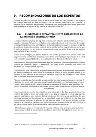 Informe Big Data en salud digital 75
9. RECOMENDACIONES DE LOS EXPERTOS
Teniendo en cuenta el inmenso potencial de la aplicación de Big Data en salud, y los desafíos
que quedan descritos en este documento tras la consulta realizada a los expertos, a
continuación se presentan las principales recomendaciones que podrían servir como guía inicial
para el desarrollo e impulso de Big Data en el ámbito sociosanitario9
.
9.1. EL NECESARIO REPLANTEAMIENTO ESTRATÉGICO DE
LA ATENCIÓN SOCIOSANITARIA
La implementación completa del Big Data en salud, con todas las oportunidades que ofrece y
todos los retos que plantea, muy probablemente acabe redundando en la necesidad de realizar
un completo replanteamiento estratégico de la atención sociosanitaria, en un contexto en donde
la gestión de los aspectos de salud responde a una realidad política muy sensible, sin obviar que
el sistema sanitario es un sistema extraordinariamente complejo desde una perspectiva
organizativa y de gran tamaño.
En este nuevo paradigma, los centros de salud y los agentes que interactúan en este sector irán
progresivamente orientándose desde la curación de los enfermos hacia la promoción de la salud
en la población, reduciendo también el hospitalocentrismo del actual sistema de salud.
Este cambio de paradigma ineludiblemente implicará profundos cambios organizativos; nuevos
sistemas de incentivos, pagos y reembolsos; así como nuevas métricas para medir los
resultados y la consecución de objetivos.
Evidentemente, en el trasfondo de la cuestión se encuentra tanto la pervivencia y sostenibilidad
del Sistema Nacional de Salud, como la voluntad de ofrecer la mejor atención posible y se
enmarca en unos cambios tecnológicos que, de hecho, no podrán ser obviados. Es decir, el Big
Data en salud ha llegado para quedarse.
“Supone un cambio que hace posible la sostenibilidad del sistema, que actualmente no lo es. El
Big Data, per se, no haría más sostenible el modelo. El Big Data nos tiene que ofrecer primero
datos y luego sabiduría sobre quién está y cuánto, cada uno de nosotros, está aportando a la
mejora de salud de los ciudadanos y entonces, a la vez, hacer un cambio de modelo de negocio
de la sanidad”
En consecuencia, se muestra clave establecer una estrategia de Big Data que se alinee con los
objetivos del sector y todos los agentes con el que éste se relaciona y, sobre todo, con los
aspectos organizativos y de medición de la productividad del mismo y sus reembolsos. Sin una
estrategia alineada con la actividad en su globalidad, todas las iniciativas en Big Data son
susceptibles de continuar ad eternum en las fases de piloto. Y tal cambio depende en gran
medida de la voluntad de realizarlo, aun siendo conscientes de que entraña una gran dificultad y
que los riesgos derivados de un cambio de tal magnitud pueden sucederse.
“El modelo de negocio no necesariamente necesita evidencia para cambiarse, es una decisión
económica y política, la mayoría de los cambios en los modelos de negocio no tienen que ver
9
Todos los comentarios en cursiva en el presente informe son expresiones literales de los expertos consultados.
 