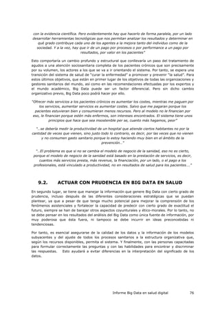 Informe Big Data en salud digital 76
con la evidencia científica. Pero evidentemente hay que hacerlo de forma paralela, por un lado
desarrollar herramientas tecnológicas que nos permitan analizar los resultados y determinar en
qué grado contribuye cada uno de los agentes a la mejora tanto del individuo como de la
sociedad. Y a la vez, hay que ir de un pago por procesos o por performance a un pago por
resultados, por valor en los pacientes”
Esto comportaría un cambio profundo y estructural que conllevaría un paso del tratamiento de
agudos a una atención sociosanitaria completa de los pacientes crónicos que son precisamente
por su volumen, los actores a los que se va a ir orientando el sistema. Por tanto, se espera una
transición del sistema de salud de “curar la enfermedad” a promover y prevenir “la salud”. Para
estos últimos objetivos, que están en primer lugar de los objetivos de todas las organizaciones y
gestores sanitarios del mundo, así como en las recomendaciones efectuadas por los expertos y
el mundo académico, Big Data puede ser un factor diferencial. Pero sin dicho cambio
organizativo previo, Big Data poco podrá hacer por ello.
“Ofrecer más servicios a los pacientes crónicos es aumentar los costes, mientras me paguen por
los servicios, aumentar servicios es aumentar costes. Salvo que me pagaran porque los
pacientes estuvieran bien y consumieran menos recursos. Pero al modelo no le financian por
eso, le financian porque estén más enfermos, son intereses encontrados. El sistema tiene unos
principios que hace que sea insostenible per se, cuanto más hagamos, peor”
“…se debería medir la productividad de un hospital que atiende ciertos habitantes no por la
cantidad de veces que vienen, sino justo todo lo contrario, es decir, por las veces que no vienen
y no consumen gasto sanitario porque lo estoy haciendo muy bien en el ámbito de la
prevención…”
“…El problema es que si no se cambia el modelo de negocio de la sanidad, eso no es cierto,
porque el modelo de negocio de la sanidad está basado en la prestación de servicios, es decir,
cuantos más servicios presta, más revenue, la financiación, por un lado, o el pago a los
profesionales, está vinculado a productividad, no en resultados de salud para los pacientes….”
9.2. ACTUAR CON PRUDENCIA EN BIG DATA EN SALUD
En segundo lugar, se tiene que manejar la información que genere Big Data con cierto grado de
prudencia, incluso después de las diferentes consideraciones estratégicas que se puedan
plantear, ya que a pesar de que tenga mucho potencial para mejorar la comprensión de los
fenómenos asistenciales y fortalecer la capacidad de predecir con cierto grado de exactitud el
futuro, siempre se han de barajar otros aspectos coyunturales y ético-morales. Por lo tanto, no
se debe pensar en los resultados del análisis del Big Data como única fuente de información, por
muy poderosa que ésta fuera, ni tampoco se debe incurrir en ideas preconcebidas ni
tendenciosas.
Por tanto, es esencial asegurarse de la calidad de los datos y la información de los modelos
subyacentes y del ajuste de todos los procesos sanitarios a la estructura organizativa que,
según los recursos disponibles, permita el sistema. Y finalmente, con las personas capacitadas
para formular correctamente las preguntas y con las habilidades para encontrar y discriminar
las respuestas. Esto ayudará a evitar diferencias en la interpretación del significado de los
datos.
 